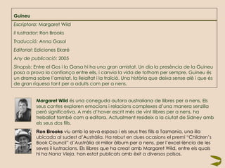 Guineu Escriptora : Margaret Wild Il·lustrador : Ron Brooks Traducció:  Anna Gasol Editorial : Ediciones Ekaré Any de publicació : 2005 Sinopsis : Entre el Gos i la Garsa hi ha una gran amistat. Un dia la presència de la Guineu posa a prova la confiança entre ells, i canvia la vida de tothom per sempre. Guineu és un drama sobre l’amistat, la lleialtat i la traïció. Una història que deixa sense alè i que és de gran riquesa tant per a adults com per a nens.   Margaret Wild  és una coneguda autora australiana de llibres per a nens. Els  seus contes exploren emocions i relacions complexes d’una manera senzilla  però significativa. A més d’haver escrit més de vint llibres per a nens, ha  treballat també com a editora. Actualment resideix a la ciutat de Sidney amb  els seus dos fills.   Ron Brooks   viu amb la seva esposa i els seus tres fills a Tasmania, una illa  ubicada al sudest d’Austràlia. Ha rebut en dues ocasions el premi “Children’s  Book Council” d’Austràlia al millor àlbum per a nens, per l’excel·lència de les  seves il·lustracions. Els llibres que ha creat amb Margaret Wild, entre els quals  hi ha  Nana Vieja , han estat publicats amb èxit a diversos països.  