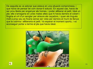 De seguida es va adonar que estava en una situació compromesa, i que havia de pensar bé com donar-li solució. En aquest cas, havia de ser prou llesta per enganyar als homes, i poder alliberar el petit. Ideà un pla: ella s'amagaria en unes mates altes que hi havia darrere el cobert i fingiria el crit d'un senglar per atreure els caçadors, i quan els tingués molt a prop seu es ficaria sense ser vista per darrera el munt de llenya que la cobriria i alliberaria el petit. Va esperar el moment oportú, i va aconseguir portar a terme el pla que havia ideat. 