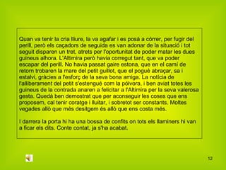 Quan va tenir la cria lliure, la va agafar i es posà a córrer, per fugir del perill, però els caçadors de seguida es van adonar de la situació i tot seguit disparen un tret, atrets per l'oportunitat de poder matar les dues guineus alhora. L'Altimira però havia corregut tant, que va poder escapar del perill. No havia passat gaire estona, que en el camí de retorn trobaren la mare del petit guillot, que el pogué abraçar, sa i estalvi, gràcies a l'esforç de la seva bona amiga. La notícia de l'alliberament del petit s'estengué com la pólvora, i ben aviat totes les guineus de la contrada anaren a felicitar a l'Altimira per la seva valerosa gesta. Quedà ben demostrat que per aconseguir les coses que ens proposem, cal tenir coratge i lluitar, i sobretot ser constants. Moltes vegades allò que més desitgem és allò que ens costa més. I darrera la porta hi ha una bossa de confits on tots els llaminers hi van a ficar els dits. Conte contat, ja s'ha acabat.  