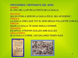PROVERBIS I REFRANYS DEL MÓN  ARÀBIA: EL DOL DEL LLOP ÉS LA FESTA DE LA GUILLA. ESCÒCIA: QUI ES POSA A SERVIR LA GUILLA ÉS EL SEU APODERAT. FRANÇA: LA GUILLA CREU QUE TOT EL MÓN MENJA POLLASTRE COM ELLA. GRÈCIA: QUAN LA GUILLA TÉ GANA SIMULA DORMIR. HOLANDA: ES DIFÍCIL ATRAPAR GUILLES AMB GUILLES ANGLATERRA: SI LA GUILLA CORRE, LES GALLINES TENEN ALES. 