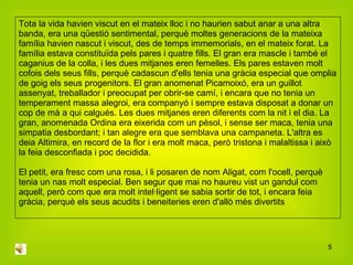 Tota la vida havien viscut en el mateix lloc i no haurien sabut anar a una altra banda, era una qüestió sentimental, perquè moltes generacions de la mateixa família havien nascut i viscut, des de temps immemorials, en el mateix forat. La família estava constituïda pels pares i quatre fills. El gran era mascle i també el caganius de la colla, i les dues mitjanes eren femelles. Els pares estaven molt cofois dels seus fills, perquè cadascun d'ells tenia una gràcia especial que omplia de goig els seus progenitors. El gran anomenat Picamoixó, era un guillot assenyat, treballador i preocupat per obrir-se camí, i encara que no tenia un temperament massa alegroi, era companyó i sempre estava disposat a donar un cop de mà a qui calgués. Les dues mitjanes eren diferents com la nit i el dia. La gran, anomenada Ordina era eixerida com un pèsol, i sense ser maca, tenia una simpatia desbordant; i tan alegre era que semblava una campaneta. L'altra es deia Altimira, en record de la flor i era molt maca, però tristona i malaltissa i això la feia desconfiada i poc decidida. El petit, era fresc com una rosa, i li posaren de nom Aligat, com l'ocell, perquè tenia un nas molt especial. Ben segur que mai no haureu vist un gandul com aquell, però com que era molt intel·ligent se sabia sortir de tot, i encara feia gràcia, perquè els seus acudits i beneiteries eren d'allò més divertits  