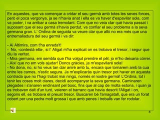 En aquestes, que va començar a cridar el seu germà amb totes les seves forces, però el poca vergonya, ja se n'havia anat i ella es va haver d'espavilar sola, com va poder, i va arribar a casa tremolant. Com que no veia clar què havia passat i suposant que el seu germà s'havia perdut, va confiar el seu problema a la seva germana gran. L‘ Ordina de seguida va veure clar que allò no era més que una entremaliadura del seu germà i va dir: - Ai Altimira, com t'ha enreda't! -  No, -contestà ella-, si l‘ Aligat m'ha explicat on es trobava el tresor, i segur que diu la veritat. - Mira germana, em sembla que t'ha volgut prendre el pèl, jo m'ho deixaria córrer. - Així que no em vols ajudar! Doncs gràcies, ja m'espavilaré sola! - No dona, no, si ho veus tan clar aniré amb tu, encara que tornarem amb la cua entre les cames, n'estic segura. Ja m'explicaràs quin tresor pot haver en aquesta contrada que no l'hagi trobat mai ningú, només el nostre germà! L'Ordina, tot i tenir les coses molt clares, decidí acompanyar la seva germana. Caminaren plegades i s'anaren endinsant pel bosc, fins que al cap de molta estona, i quan ja es trobaven dalt d'un turó, veieren el barranc que havia descrit l'Aligat i on, segons ell, es trobava el preuat tresor. Buscaren bé l'amagatall, que era un forat cobert per una pedra molt grossa i que amb penes i treballs van fer rodolar. 
