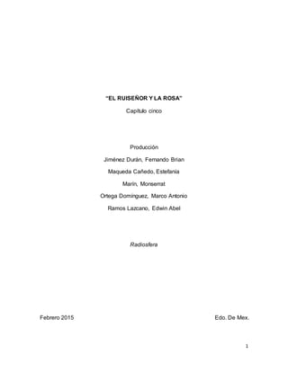 1
“EL RUISEÑOR Y LA ROSA”
Capítulo cinco
Producción
Jiménez Durán, Fernando Brian
Maqueda Cañedo, Estefanía
Marín, Monserrat
Ortega Domínguez, Marco Antonio
Ramos Lazcano, Edwin Abel
Radiosfera
Febrero 2015 Edo. De Mex.
 