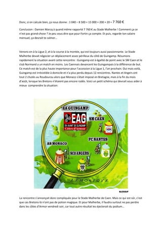 Donc, si on calcule bien, ça nous donne : 1 040 – 8 500 + 15 000 + 200 + 20 = 7 760 €

Conclusion : Damien Marcq à quand même rapporté 7 760 € au Stade Malherbe ! Comment ça ce
n’est pas grand-chose ? Je peu vous dire que pour Fortin ça compte. Et puis, regarde ton salaire
mensuel, ça devrait te calmer…



Venons-en à la Ligue 2, et à la course à la montée, qui est toujours aussi passionnante. Le Stade
Malherbe devait négocier un déplacement assez périlleux du côté de Guingamp. Résumons
rapidement la situation avant cette rencontre : Guingamp est à égalité de point avec le SM Caen et le
club Normand a un match en moins. Les Caennais devancent les Guingampais à la différence de but.
Ce match est de la plus haute importance pour l’accession à la Ligue 1, l’an prochain. Oui mais voilà,
Guingamp est irrésistible à domicile et n’a plus perdu depuis 12 rencontres. Nantes et Angers ont
tout 2 chutés au Roudourou alors que Monaco s’était imposé en Bretagne, mais à la fin du mois
d’août, lorsque les Bretons n’étaient pas encore rodés. Voici un petit schéma qui devrait vous aider à
mieux comprendre la situation:




La rencontre s’annonçait donc compliquée pour le Stade Malherbe de Caen. Mais ce qui est sûr, c’est
que ces Bretons-là n’ont pas de potion magique. Et pour Malherbe, il faudra surtout ne pas perdre
dans les côtes d’Armor vendredi soir, car tout autre résultat les éjecterait du podium…
 