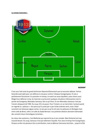 La compo Caennaise :




C’est sous l’œil avisé du grand technicien Raymond Domenech que la rencontre débute. Patrice
Garande avait opté pour une défense à cinq pour contrer l’attaque Guingampaise. Et cela a
parfaitement fonctionné. En première mi-temps, le match est assez équilibré, assez chiant aussi.
Malgré leur défense à cinq, les Caennais se procurent quelques situations intéressantes mais le
portier de Guingamp, Mamadou Samassa, fait ce qu’il faut. Et non Mamadou Samassa n’est pas
l’ancien attaquant de l’OM. Du coup, 0-0 a la pause. Pour l’instant, on se marre bien. Surtout quand
on regarde la « pelouse ». Oui parce qu’il y avait par-ci par-là des endroits verts, mais c’était
surement ces fameuses algues vertes. Je sais pas ce qu’ils ont avec les pelouses en Bretagne mais
entre celle de Brest, celle-ci et celle du Stade Rennais ! Les jardiniers Bretons devraient demander
des conseils à leurs homologues Lorientais…

Au retour des vestiaires, c’est Malherbe qui reprend le jeu à son compte. Mais Duhamel est trop
esseulé devant. Du coup, Samassa n’est pas tellement inquiété. Puis viens le temps fort Guingampais.
Perquis va être mis plusieurs fois à contribution, mais la défense Caennaise tient bon… jusqu'à la 91è
 