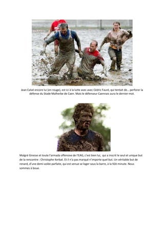 Jean Calvé encore lui (en rouge), est ici à la lutte avec avec Cédric Fauré, qui tentait de… perforer la
       défense du Stade Malherbe de Caen. Mais le défenseur Caennais aura le dernier mot.




Malgré Giresse et toute l’armada offensive de l’EAG, c’est bien lui, qui a inscrit le seul et unique but
de la rencontre : Christophe Kerbat. Et il n’a pas marqué n’importe quel but. Un véritable but de
renard, d’une demi-volée parfaite, qui est venue se loger sous la barre, à la 92è minute. Nous
sommes à boue.
 