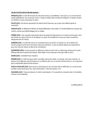 Les do ré mi fa sol la si do des joueurs :
PERQUIS (1/5): Il a fait 90 minutes de très haut niveau. Le problème, c’est qu’il y a eu 2 minutes de
temps additionnel. Sur le dernier corner, il boxe le ballon dans la tête de Yatabaré. Le ballon revient
sur Kerbat, et vous connaissez la suite…
CALVÉ (3/5): Une bonne prestation du latéral droit Caennais, qui a paru très affecté après la
rencontre.
WAGUÉ (3/5): Le défenseur Malien du Stade Malherbe a été solide. Si l’armée Malienne a besoin de
renfort, sachez que Molla Wagué est un soldat.

PIERRE (3/5) : Une superbe intervention dans les pieds de Douniama et un match correct pour celui
qui faisait son retour dans le 11 de départ, au cœur d’une défense à cinq, qui a bien muselé les
attaquants de l’En Avant.
SORBON (4/5) : Il a été très serein et à remporté tous ses duels. Un patron sur et en dehors du
terrain puisqu’a la fin de la rencontre, dans les vestiaires, il a pris la parole devant ses partenaires
pour leur dire de relever la tête et les remobiliser.
GUERREIRO (3/5): Un peu stressé au début du match et cela s’est vu. Beaucoup mieux par la suite :
Efficace derrière et percutant devant. Mais Raph’ et les Caennais n’ont pas raflé la mise…
SEUBE (2/5) : Combatif mais imprécis.
NABAB (3/5): Il a failli marquer après une belle reprise de volée. Il a essayé, mais sans réussite. Le
pauvre n’est déjà pas très technique sur un billard, alors sur un terrain comme celui-ci, on ne pouvait
pas lui demander grand-chose de plus…
FAJR et CUVILLIER (2/5): Deux joueurs techniques et qui ont donc été en difficulté sur un tel terrain.
Cuvillier a plus tenté que Fajr, mais même bilan : 0 but et 0 passe « D ».
DUHAMEL (2/5): Trop seul devant, il a fait le sale boulot. Il n’a pas été en réussite mais il s’est battu,
comme à son habitude.




                                                                                          La SMAcadémie.
 