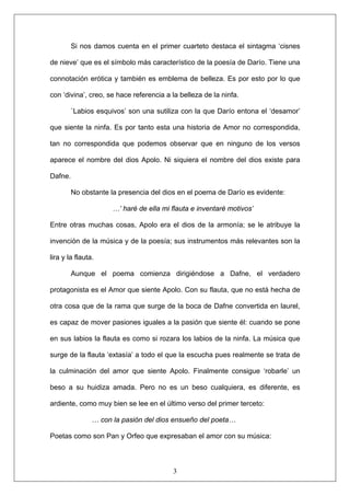 Si nos damos cuenta en el primer cuarteto destaca el sintagma ‘cisnes
de nieve’ que es el símbolo más característico de la poesía de Darío. Tiene una
connotación erótica y también es emblema de belleza. Es por esto por lo que
con ‘divina’, creo, se hace referencia a la belleza de la ninfa.
`Labios esquivos’ son una sutiliza con la que Darío entona el ‘desamor’
que siente la ninfa. Es por tanto esta una historia de Amor no correspondida,
tan no correspondida que podemos observar que en ninguno de los versos
aparece el nombre del dios Apolo. Ni siquiera el nombre del dios existe para
Dafne.
No obstante la presencia del dios en el poema de Darío es evidente:
…’ haré de ella mi flauta e inventaré motivos’
Entre otras muchas cosas, Apolo era el dios de la armonía; se le atribuye la
invención de la música y de la poesía; sus instrumentos más relevantes son la
lira y la flauta.
Aunque el poema comienza dirigiéndose a Dafne, el verdadero
protagonista es el Amor que siente Apolo. Con su flauta, que no está hecha de
otra cosa que de la rama que surge de la boca de Dafne convertida en laurel,
es capaz de mover pasiones iguales a la pasión que siente él: cuando se pone
en sus labios la flauta es como si rozara los labios de la ninfa. La música que
surge de la flauta ‘extasía’ a todo el que la escucha pues realmente se trata de
la culminación del amor que siente Apolo. Finalmente consigue ‘robarle’ un
beso a su huidiza amada. Pero no es un beso cualquiera, es diferente, es
ardiente, como muy bien se lee en el último verso del primer terceto:
… con la pasión del dios ensueño del poeta…
3
Poetas como son Pan y Orfeo que expresaban el amor con su música:
 