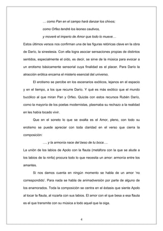 … como Pan en el campo hará danzar los chivos;
como Orfeo tendré los leones cautivos,
y moveré el imperio de Amor que todo lo mueve…
Estos últimos versos nos confirman una de las figuras retóricas clave en la obra
de Darío, la sinestesia. Con ella logra asociar sensaciones propias de distintos
sentidos, especialmente el oído, es decir, se sirve de la música para evocar a
un erotismo básicamente sensorial cuya finalidad es el placer. Para Darío la
atracción erótica encarna el misterio esencial del universo.
El erotismo se percibe en los escenarios exóticos, lejanos en el espacio
y en el tiempo, a los que recurre Darío. Y qué es más exótico que el mundo
bucólico al que miran Pan y Orfeo. Quizás con estos recursos Rubén Darío,
como la mayoría de los poetas modernistas, plasmaba su rechazo a la realidad
en les había tocado vivir.
Que en el soneto lo que se exalta es el Amor, pleno, con todo su
erotismo se puede apreciar con toda claridad en el verso que cierra la
composición:
…. y la armonía nace del beso de tu boca….
La unión de los labios de Apolo con la flauta (metáfora con la que se alude a
los labios de la ninfa) procura todo lo que necesita un amor: armonía entre los
amantes.
4
Si nos damos cuenta en ningún momento se habla de un amor ‘no
correspondido’. Para nada se habla de animadversión por parte de alguno de
los enamorados. Toda la composición se centra en el éxtasis que siente Apolo
al tocar la flauta, al rozarla con sus labios. El amor con el que besa a esa flauta
es el que transmite con su música a todo aquel que la oiga.
 