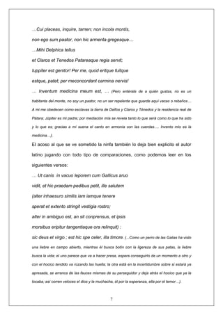 …Cui placeas, inquire, tamen; non incola montis,
non ego sum pastor, non hic armenta gregesque…
…Mihi Delphica tellus
et Claros et Tenedos Patareaque regia servit;
Iuppiter est genitor! Per me, quod eritque fuitque
estque, patet; per meconcordant carmina nervis!
… Inventum medicina meum est, … (Pero entérate de a quién gustas, no es un
habitante del monte, no soy un pastor, no un ser repelente que guarde aquí vacas o rebaños…
A mi me obedecen como esclavas la tierra de Delfos y Claros y Ténedos y la residencia real de
Pátara; Júpiter es mi padre; por mediación mía se revela tanto lo que será como lo que ha sido
y lo que es; gracias a mí suena el canto en armonía con las cuerdas…. Invento mío es la
medicina…).
El acoso al que se ve sometido la ninfa también lo deja bien explicito el autor
latino jugando con todo tipo de comparaciones, como podemos leer en los
siguientes versos:
… Ut canis in vacuo leporem cum Gallicus aruo
vidit, et hic praedam pedibus petit, ille salutem
(alter inhaesuro similis iam iamque tenere
sperat et extento stringit vestigia rostro;
alter in ambiguo est, an sit conprensus, et ipsis
morsibus eripitur tangentiaque ora relinquit) :
7
sic deus et virgo ; est hic spe celer, illa timore. (...Como un perro de las Galias ha visto
una liebre en campo abierto, mientras él busca botín con la ligereza de sus patas, la liebre
busca la vida; el uno parece que va a hacer presa, espera conseguirlo de un momento a otro y
con el hocico tendido va rozando las huella; la otra está en la incertidumbre sobre si estará ya
apresada, se arranca de las fauces mismas de su perseguidor y deja atrás el hocico que ya la
tocaba; así corren veloces el dios y la muchacha, él por la esperanza, ella por el temor…).
 