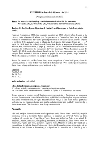 11 
CUARTO DÍA: lunes 1 de diciembre de 2014 
(Peregrinación nacional del clero) 
Tema: La pobreza, obediencia y castidad como radicalización del bautismo. 
Mboriahu reko, ñe’ẽrendu ha teko potĩ omoañete hapoitépe ikaraíva rekove. 
Testigo del día: San Roque González de Santa Cruz (Párroco de la Catedral; mártir 
jesuita) 
Nació en Asunción en 1576, fue ordenado sacerdote en 1598 a los 22 años de edad y fue 
enviado como misionero al Mbaracayú. Fue párroco de la Catedral de Asunción y, en 1609, 
rechazó el nombramiento de Vicario general para entrar al noviciado de los Jesuitas. Exploró 
el territorio de los guaycurúes, en el Chaco, de donde pasó a San Ignacio Guazú en 1611. A 
partir de 1614 fundó las reducciones de Santa Ana, Itapúa y Yaguapoa, Concepción, San 
Nicolás, San Francisco Javier, Yapeyú y Candelaria. En 1627 fue nombrado superior de las 
misiones. En 1628 empezó las reducciones de Yjuí y Caaró con Alonso Rodríguez y Juan del 
Castillo. El 15 de noviembre durante la colocación de la nueva campana, los enviados del 
cacique Ñezú mataron a traición a Roque a golpes de hacha de piedra, luego mataron a 
Alonso Rodríguez y quemaron sus cuerpos en la Capillita. 
Roque fue canonizado en Ñu Guasu, junto a sus compañeros Alonso Rodríguez y Juan del 
Castillo, durante la visita de San Juan Pablo II al Paraguay en 1988. San Roque González de 
Santa Cruz, primer santo paraguayo, es testigo de la fe. 
Lecturas 
Rm 10, 9-18 
Sal 18, 2-5 
Mt 4, 18-22 
Valor del reino: radicalidad 
Ideas de las lecturas que se puede relacionar: 
1ª - él nos instruirá en sus caminos y marcharemos por sus sendas 
Ev. – en Israel no he encontrado nadie con tanta fe – (solo la fe da sentido a los votos) 
Somos una nueva creatura por el Bautismo, empezamos desde el Bautismo a ser una nueva 
persona. Ser cristianos, con toda la radicalidad y fidelidad que ello implica, requiere cada vez 
más remar contracorriente, ser signo de contradicción pero, a la vez, en un mundo que tiende 
a alejarse de sus raíces cristianas, con mucha audacia mostrar con caridad y misericordia el 
rostro amoroso de Dios de manera atractiva y cuestionadora. 
Aparecida 
186. Los obispos, como sucesores de los apóstoles, junto con el Sumo Pontífice y bajo su 
autoridad, con fe y esperanza, hemos aceptado la vocación de servir al Pueblo de Dios, 
conforme al corazón de Cristo Buen Pastor. Junto con todos los fieles y en virtud del 
bautismo, somos, ante todo, discípulos y miembros del Pueblo de Dios . Como todos los 
bautizados, y junto con ellos, queremos seguir a Jesús, Maestro de vida y de verdad, en la 
comunión de la Iglesia. Como Pastores, servidores del Evangelio, somos conscientes de ser 
llamados a vivir el amor a Jesucristo y a la Iglesia en la intimidad de la oración, y de la 
 