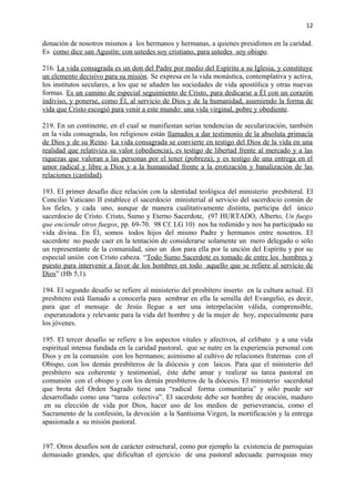 12 
donación de nosotros mismos a los hermanos y hermanas, a quienes presidimos en la caridad. 
Es como dice san Agustín: con ustedes soy cristiano, para ustedes soy obispo . 
216. La vida consagrada es un don del Padre por medio del Espíritu a su Iglesia, y constituye 
un elemento decisivo para su misión. Se expresa en la vida monástica, contemplativa y activa, 
los institutos seculares, a los que se añaden las sociedades de vida apostólica y otras nuevas 
formas. Es un camino de especial seguimiento de Cristo, para dedicarse a Él con un corazón 
indiviso, y ponerse, como Él, al servicio de Dios y de la humanidad, asumiendo la forma de 
vida que Cristo escogió para venir a este mundo: una vida virginal, pobre y obediente. 
219. En un continente, en el cual se manifiestan serias tendencias de secularización, también 
en la vida consagrada, los religiosos están llamados a dar testimonio de la absoluta primacía 
de Dios y de su Reino. La vida consagrada se convierte en testigo del Dios de la vida en una 
realidad que relativiza su valor (obediencia), es testigo de libertad frente al mercado y a las 
riquezas que valoran a las personas por el tener (pobreza), y es testigo de una entrega en el 
amor radical y libre a Dios y a la humanidad frente a la erotización y banalización de las 
relaciones (castidad). 
193. El primer desafío dice relación con la identidad teológica del ministerio presbiteral. El 
Concilio Vaticano II establece el sacerdocio ministerial al servicio del sacerdocio común de 
los fieles, y cada uno, aunque de manera cualitativamente distinta, participa del único 
sacerdocio de Cristo. Cristo, Sumo y Eterno Sacerdote, (97 HURTADO, Alberto, Un fuego 
que enciende otros fuegos, pp. 69-70. 98 Cf. LG 10) nos ha redimido y nos ha participado su 
vida divina. En Él, somos todos hijos del mismo Padre y hermanos entre nosotros. El 
sacerdote no puede caer en la tentación de considerarse solamente un mero delegado o sólo 
un representante de la comunidad, sino un don para ella por la unción del Espíritu y por su 
especial unión con Cristo cabeza. “ Todo Sumo Sacerdote es tomado de entre los hombres y 
puesto para intervenir a favor de los hombres en todo aquello que se refiere al servicio de 
Dios” (Hb 5,1). 
194. El segundo desafío se refiere al ministerio del presbítero inserto en la cultura actual. El 
presbítero está llamado a conocerla para sembrar en ella la semilla del Evangelio, es decir, 
para que el mensaje de Jesús llegue a ser una interpelación válida, comprensible, 
esperanzadora y relevante para la vida del hombre y de la mujer de hoy, especialmente para 
los jóvenes. 
195. El tercer desafío se refiere a los aspectos vitales y afectivos, al celibato y a una vida 
espiritual intensa fundada en la caridad pastoral, que se nutre en la experiencia personal con 
Dios y en la comunión con los hermanos; asimismo al cultivo de relaciones fraternas con el 
Obispo, con los demás presbíteros de la diócesis y con laicos. Para que el ministerio del 
presbítero sea coherente y testimonial, éste debe amar y realizar su tarea pastoral en 
comunión con el obispo y con los demás presbíteros de la diócesis. El ministerio sacerdotal 
que brota del Orden Sagrado tiene una “radical forma comunitaria” y sólo puede ser 
desarrollado como una “tarea colectiva”. El sacerdote debe ser hombre de oración, maduro 
en su elección de vida por Dios, hacer uso de los medios de perseverancia, como el 
Sacramento de la confesión, la devoción a la Santísima Virgen, la mortificación y la entrega 
apasionada a su misión pastoral. 
197. Otros desafíos son de carácter estructural, como por ejemplo la existencia de parroquias 
demasiado grandes, que dificultan el ejercicio de una pastoral adecuada: parroquias muy 
 