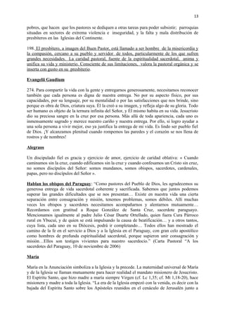 13 
pobres, que hacen que los pastores se dediquen a otras tareas para poder subsistir; parroquias 
situadas en sectores de extrema violencia e inseguridad, y la falta y mala distribución de 
presbíteros en las Iglesias del Continente. 
198. El presbítero, a imagen del Buen Pastor, está llamado a ser hombre de la misericordia y 
la compasión, cercano a su pueblo y servidor de todos, particularmente de los que sufren 
grandes necesidades. La caridad pastoral, fuente de la espiritualidad sacerdotal, anima y 
unifica su vida y ministerio. Consciente de sus limitaciones, valora la pastoral orgánica y se 
inserta con gusto en su presbiterio . 
Evangelii Gaudium 
274. Para compartir la vida con la gente y entregarnos generosamente, necesitamos reconocer 
también que cada persona es digna de nuestra entrega. No por su aspecto físico, por sus 
capacidades, por su lenguaje, por su mentalidad o por las satisfacciones que nos brinde, sino 
porque es obra de Dios, criatura suya. Él la creó a su imagen, y refleja algo de su gloria. Todo 
ser humano es objeto de la ternura infinita del Señor, y Él mismo habita en su vida. Jesucristo 
dio su preciosa sangre en la cruz por esa persona. Más allá de toda apariencia, cada uno es 
inmensamente sagrado y merece nuestro cariño y nuestra entrega. Por ello, si logro ayudar a 
una sola persona a vivir mejor, eso ya justifica la entrega de mi vida. Es lindo ser pueblo fiel 
de Dios. ¡Y alcanzamos plenitud cuando rompemos las paredes y el corazón se nos llena de 
rostros y de nombres! 
Alegraos 
Un discipulado fiel es gracia y ejercicio de amor, ejercicio de caridad oblativa: « Cuando 
caminamos sin la cruz, cuando edificamos sin la cruz y cuando confesamos un Cristo sin cruz, 
no somos discípulos del Señor: somos mundanos, somos obispos, sacerdotes, cardenales, 
papas, pero no discípulos del Señor ». 
Hablan los obispos del Paraguay: “Como pastores del Pueblo de Dios, les agradecemos su 
generosa entrega de vida sacerdotal coherente y sacrificada. Sabemos que juntos podemos 
superar las grandes dificultades que se nos presentan… Existe en nuestra vida una cierta 
separación entre consagración y misión, tenemos problemas, somos débiles. Allí muchas 
veces los obispos y sacerdotes necesitamos acompañarnos y alentarnos mutuamente… 
Recordamos con gratitud a Roque González de Santa Cruz, sacerdote paraguayo. 
Mencionamos igualmente al padre Julio César Duarte Ortellado, quien fuera Cura Párroco 
rural en Ybucuí, y de quien se está impulsando la causa de beatificación… y a otros tantos, 
cuya lista, cada uno en su Diócesis, podrá ir completando… Todos ellos han mostrado el 
camino de la fe en el servicio a Dios y a la Iglesia en el Paraguay, con gran celo apostólico 
como hombres de profunda espiritualidad sacerdotal, porque supieron unir consagración y 
misión…Ellos son testigos vivientes para nuestro sacerdocio.” (Carta Pastoral “A los 
sacerdotes del Paraguay, 10 de noviembre de 2006) 
María 
María en la Anunciación simboliza a la Iglesia y la precede. La maternidad universal de María 
y de la Iglesia se llaman mutuamente para hacer realidad el mandato misionero de Jesucristo. 
El Espíritu Santo, que hizo madre a maría siempre Virgen (cf. Lc 1,35; cf. Mt 1,18-20), hace 
misionera y madre a toda la Iglesia. “La era de la Iglesia empezó con la venida, es decir con la 
bajada del Espíritu Santo sobre los Apóstoles reunidos en el cenáculo de Jerusalén junto a 
 