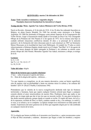 15 
QUINTO DÍA: martes 2 de diciembre de 2014 
Tema: Toda vocación es misionera y engendra alegría 
Ñandejára ñanerenói ñandejokuái ha ñanembovy’a haguã. 
Testigo del día: Mons. Agustín Van Aaken (Misionero del Verbo Divino, SVD) 
Nació en Kevaler, Alemania, el 16 de julio de 1914. A los 26 años fue ordenado Sacerdote en 
Bélgica, en plena Guerra Mundial. En 1949 fue enviado como misionero a la Pampa 
Argentina. En 1960 fue destinado al Paraguay como primer Superior de la Congregación del 
Verbo Divino. Llegó a Encarnación donde fundó el noviciado en Pacu Cuá. Fue consagrado 
Obispo de la Prelatura del Alto Paraná el 12 de agosto de 1972. En la extensa zona bajo su 
cuidado enfrentó situaciones conflictivas durante 26 años y se preocupó de la atención 
pastoral y de la formación del clero diocesano para lo cual construyó en 1987 un Seminario 
Menor Diocesano en la localidad de Juan León Mallorquín. Al cumplir los 75 años se retiró 
silenciosamente a Hohenau (Itapúa), donde murió en el Colegio “San Blas” el 11 de agosto de 
1990. Dos meses después de haber entregado la Prelatura y de culminar su misión como 
primer obispo del Alto Paraná. Monseñor Agustín Van Aaken, misionero y obispo, es testigo 
de la fe. 
Lecturas: 
Is 11, 1-10 
Sal 71, 1-2. 7-8. 12-13. 17 
Lc 10, 21-24 
Valor del reino: alegría 
Ideas de las lecturas que se puede relacionar: 
1ª lect. – sobre él posará el espíritu del Señor… 
Ev – lleno de la alegría del espíritu…dichosos… 
“Lo que importa es evangelizar, no de una manera decorativa, como un barniz superficial, 
sino de manera vital en profundidad y hasta sus mismas raíces la cultura y las culturas del 
hombre” (EN 19 -20) (Cf. Puebla, Conclusiones 394). 
Pretendemos que la valentía de la nueva evangelización desborde todo tipo de fronteras 
territoriales y humanas, hasta que supere cualquier frontera eclesial para llegar a cualquier 
corazón abierto al amor misericordioso de nuestro Dios. Podríamos decir que nadie es tan 
pobre que no tenga nada que dar ni tan rico que no necesite recibir. Es una gran invitación a 
dar desde nuestras pobrezas, porque dando es cuando se recibe. El regalo del amor, de la fe y 
de la esperanza, recibido de Dios, es fértil y madura cuando se da, y sin embargo, es estéril y 
se seca, si se retiene y no se comparte. La Iglesia siempre tuvo misioneros en todas partes del 
mundo. Experiencia del amor generoso de un Dios que engendra alegría por la vida sembrada 
en cualquier rincón de la tierra. 
Aparecida 
29. La alegría que hemos recibido en el encuentro con Jesucristo, a quien reconocemos como 
el Hijo de Dios encarnado y redentor, deseamos que llegue a todos los hombres y mujeres 
 