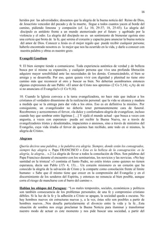 16 
heridos por las adversidades; deseamos que la alegría de la buena noticia del Reino de Dios, 
de Jesucristo vencedor del pecado y de la muerte, llegue a todos cuantos yacen al borde del 
camino, pidiendo limosna y compasión (cf. Lc 10, 29-37; 18, 25-43). La alegría del 
discípulo es antídoto frente a un mundo atemorizado por el futuro y agobiado por la 
violencia y el odio. La alegría del discípulo no es un sentimiento de bienestar egoísta sino 
una certeza que brota de la fe, que serena el corazón y capacita para anunciar la buena noticia 
del amor de Dios. Conocer a Jesús es el mejor regalo que puede recibir cualquier persona; 
haberlo encontrado nosotros es lo mejor que nos ha ocurrido en la vida, y darlo a conocer con 
nuestra palabra y obras es nuestro gozo. 
Evangelii Gaudium 
9. El bien siempre tiende a comunicarse. Toda experiencia auténtica de verdad y de belleza 
busca por sí misma su expansión, y cualquier persona que viva una profunda liberación 
adquiere mayor sensibilidad ante las necesidades de los demás. Comunicándolo, el bien se 
arraiga y se desarrolla. Por eso, quien quiera vivir con dignidad y plenitud no tiene otro 
camino más que reconocer al otro y buscar su bien. No deberían asombrarnos entonces 
algunas expresiones de san Pablo: «El amor de Cristo nos apremia» (2 Co 5,14); «¡Ay de mí 
si no anunciara el Evangelio!» (1 Co 9,16). 
10. Cuando la Iglesia convoca a la tarea evangelizadora, no hace más que indicar a los 
cristianos el verdadero dinamismo de la realización personal: que la vida se alcanza y madura 
a medida que se la entrega para dar vida a los otros. Eso es en definitiva la misión». Por 
consiguiente, un evangelizador no debería tener permanentemente cara de funeral. 
Recobremos y acrecentemos el fervor, «la dulce y confortadora alegría de evangelizar, incluso 
cuando hay que sembrar entre lágrimas […] Y ojalá el mundo actual –que busca a veces con 
angustia, a veces con esperanza– pueda así recibir la Buena Nueva, no a través de 
evangelizadores tristes y desalentados, impacientes o ansiosos, sino a través de ministros del 
Evangelio, cuya vida irradia el fervor de quienes han recibido, ante todo en sí mismos, la 
alegría de Cristo». 
Alegraos 
Quería deciros una palabra, y la palabra era alegría. Siempre, donde están los consagrados, 
siempre hay alegría ». Papa FRANCISCO « Esta es la belleza de la consagración: es la 
alegría, la alegría... ».2 La alegría de llevar a todos la consolación de Dios. Son palabras del 
Papa Francisco durante el encuentro con los seminaristas, los novicios y las novicias. «No hay 
santidad en la tristeza! »3 continúa el Santo Padre, no estéis tristes como quienes no tienen 
esperanza, decía san Pablo (1Ts 4, 13)… Un corazón misionero es un corazón que ha 
conocido la alegría de la salvación de Cristo y la comparte como consolación frente al límite 
humano: « Sabe que él mismo tiene que crecer en la comprensión del Evangelio y en el 
discernimiento de los senderos del Espíritu, y entonces no renuncia al bien posible, aunque 
corra el riesgo de mancharse con el barro del camino ». 
Hablan los obispos del Paraguay: “Los males temporales, sociales, económicos y políticos 
son también consecuencia de los problemas personales; de una fe y compromiso cristiano 
débiles. Si la luz de la fe y la adhesión a Cristo se apagan, la sociedad queda a oscuras. No 
hay hombres nuevos sin estructuras nuevas y, a la vez, éstas sólo son posibles a partir de 
hombres nuevos…Nos desafía particularmente el divorcio entre la vida y la fe…Esta 
situación de sombra nos exige proclamar la Buena Noticia para iluminar y transformar 
nuestro modo de actuar es este momento y nos pide buscar una sociedad, a partir del 
 