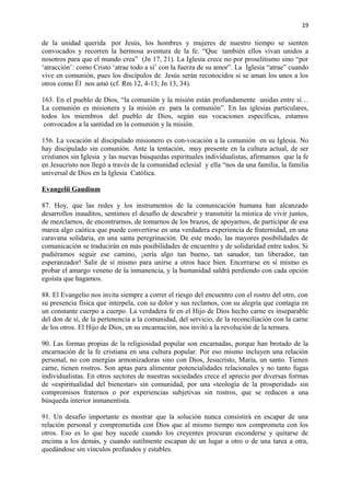 19 
de la unidad querida por Jesús, los hombres y mujeres de nuestro tiempo se sienten 
convocados y recorren la hermosa aventura de la fe. “Que también ellos vivan unidos a 
nosotros para que el mundo crea” (Jn 17, 21). La Iglesia crece no por proselitismo sino “por 
‘atracción’: como Cristo ‘atrae todo a sí’ con la fuerza de su amor”. La Iglesia “atrae” cuando 
vive en comunión, pues los discípulos de Jesús serán reconocidos si se aman los unos a los 
otros como Él nos amó (cf. Rm 12, 4-13; Jn 13, 34). 
163. En el pueblo de Dios, “la comunión y la misión están profundamente unidas entre sí… 
La comunión es misionera y la misión es para la comunión”. En las iglesias particulares, 
todos los miembros del pueblo de Dios, según sus vocaciones específicas, estamos 
convocados a la santidad en la comunión y la misión. 
156. La vocación al discipulado misionero es con-vocación a la comunión en su Iglesia. No 
hay discipulado sin comunión. Ante la tentación, muy presente en la cultura actual, de ser 
cristianos sin Iglesia y las nuevas búsquedas espirituales individualistas, afirmamos que la fe 
en Jesucristo nos llegó a través de la comunidad eclesial y ella “nos da una familia, la familia 
universal de Dios en la Iglesia Católica. 
Evangelii Gaudium 
87. Hoy, que las redes y los instrumentos de la comunicación humana han alcanzado 
desarrollos inauditos, sentimos el desafío de descubrir y transmitir la mística de vivir juntos, 
de mezclarnos, de encontrarnos, de tomarnos de los brazos, de apoyarnos, de participar de esa 
marea algo caótica que puede convertirse en una verdadera experiencia de fraternidad, en una 
caravana solidaria, en una santa peregrinación. De este modo, las mayores posibilidades de 
comunicación se traducirán en más posibilidades de encuentro y de solidaridad entre todos. Si 
pudiéramos seguir ese camino, ¡sería algo tan bueno, tan sanador, tan liberador, tan 
esperanzador! Salir de sí mismo para unirse a otros hace bien. Encerrarse en sí mismo es 
probar el amargo veneno de la inmanencia, y la humanidad saldrá perdiendo con cada opción 
egoísta que hagamos. 
88. El Evangelio nos invita siempre a correr el riesgo del encuentro con el rostro del otro, con 
su presencia física que interpela, con su dolor y sus reclamos, con su alegría que contagia en 
un constante cuerpo a cuerpo. La verdadera fe en el Hijo de Dios hecho carne es inseparable 
del don de sí, de la pertenencia a la comunidad, del servicio, de la reconciliación con la carne 
de los otros. El Hijo de Dios, en su encarnación, nos invitó a la revolución de la ternura. 
90. Las formas propias de la religiosidad popular son encarnadas, porque han brotado de la 
encarnación de la fe cristiana en una cultura popular. Por eso mismo incluyen una relación 
personal, no con energías armonizadoras sino con Dios, Jesucristo, María, un santo. Tienen 
carne, tienen rostros. Son aptas para alimentar potencialidades relacionales y no tanto fugas 
individualistas. En otros sectores de nuestras sociedades crece el aprecio por diversas formas 
de «espiritualidad del bienestar» sin comunidad, por una «teología de la prosperidad» sin 
compromisos fraternos o por experiencias subjetivas sin rostros, que se reducen a una 
búsqueda interior inmanentista. 
91. Un desafío importante es mostrar que la solución nunca consistirá en escapar de una 
relación personal y comprometida con Dios que al mismo tiempo nos comprometa con los 
otros. Eso es lo que hoy sucede cuando los creyentes procuran esconderse y quitarse de 
encima a los demás, y cuando sutilmente escapan de un lugar a otro o de una tarea a otra, 
quedándose sin vínculos profundos y estables. 
 
