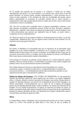 20 
99. El mundo está lacerado por las guerras y la violencia, o herido por un difuso 
individualismo que divide a los seres humanos y los enfrenta unos contra otros en pos del 
propio bienestar. En diversos países resurgen enfrentamientos y viejas divisiones que se 
creían en parte superadas. A los cristianos de todas las comunidades del mundo, quiero 
pediros especialmente un testimonio de comunión fraterna que se vuelva atractivo y 
resplandeciente. Que todos puedan admirar cómo os cuidáis unos a otros, cómo os dais aliento 
mutuamente y cómo os acompañáis. 
100…Por ello me duele tanto comprobar cómo en algunas comunidades cristianas, y aun 
entre personas consagradas, consentimos diversas formas de odio, divisiones, calumnias, 
difamaciones, venganzas, celos, deseos de imponer las propias ideas a costa de cualquier cosa, 
y hasta persecuciones que parecen una implacable caza de brujas. ¿A quién vamos a 
evangelizar con esos comportamientos? 
101. Rezar por aquel con el que estamos irritados es un hermoso paso en el amor, y es un acto 
evangelizador. ¡Hagámoslo hoy! ¡No nos dejemos robar el ideal del amor fraterno! Sí a las 
relaciones nuevas que genera Jesucristo. 
Alegraos 
Por último, la fidelidad en el discipulado pasa por la experiencia de la fraternidad, lugar 
teológico en el que estamos llamados a sostenernos en el sí gozoso al Evangelio: «Es la 
Palabra de Dios la que suscita la fe, la nutre, la regenera. Es la Palabra de Dios la que toca los 
corazones, los convierte a Dios y a su lógica, que es muy distinta a la nuestra; es la Palabra de 
Dios la que renueva continuamente nuestras comunidades ». 
Como testigos de comunión, no obstante nuestro modo de ver y nuestra limitación, estamos 
llamados a llevar la sonrisa de Dios, y la fraternidad es el primer y más creíble evangelio que 
podemos narrar. Se nos pide humanizar nuestras comunidades. 
Para el Papa Francisco la ternura es signo distintivo de la fraternidad, una « ternura 
eucarística», porque « la ternura nos hace bien ». La fraternidad tendrá « una fuerza de 
convocación enorme. […] la fraternidad más allá de todas las diferencias posibles, es una 
experiencia de amor que va más allá de los conflictos ». 
Hablan los obispos del Paraguay: UNA PATRIA DE HERMANOS. En esta perspectiva 
tenemos que hacernos capaces de vencer aquello que nos divide y nos separa. Superando 
odios y violencia, debemos construir una patria de hermanos, una nación cristiana donde se 
respeten los derechos humanos, que derivan de la dignidad de hijos de Dios llamados a un 
destino trascendente…Consecuentemente, con su razón de ser, la Iglesia del Paraguay 
promoverá esa dignidad haciendo llegar a todos la Palabra y la vida de Jesús Salvador de los 
hombres. El vivo sentido de pertenencia a la Iglesia, la conciencia de formar un cuerpo, un 
pueblo, una familia donde todos tienen su propia misión en la gran tarea de la evangelización, 
permitirá la difusión del Reino de Dios y la edificación de la Iglesia. (Reflexiones sobre la 
visita del Papa Juan Pablo II, agosto de 1988) 
María 
La Virgen María, orante y trabajadora, sale al encuentro para auxiliar (cf. su visita a su prima 
Isabel, Lc 1,39ss). Esta actitud de salida hacia el otro, hace de ella un modelo de 
 