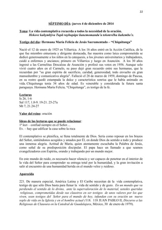 22 
SÉPTIMO DÍA: jueves 4 de diciembre de 2014 
Tema: La vida contemplativa recuerda a todos la necesidad de la oración. 
Hekove kañymbýva Tupã rayhupápe ñanemomandu’a tekotevẽha ñañembo’e. 
Testigo del día: Hermana María Felicia de Jesús Sacramentado – “Chiquitunga” 
Nació el 12 de enero de 1925 en Villarrica. A los 16 años entró en la Acción Católica, de la 
que fue miembro entusiasta y dirigente destacada, fue maestra como laica comprometida se 
dedicó generosamente a los niños en la catequesis, a los jóvenes universitarios y trabajadores, 
cuidó a enfermos y ancianos; primero en Villarrica y luego en Asunción. A los 30 años 
ingresó a las Carmelitas Descalzas de Asunción y profesó sus votos en 1956. Aunque solo 
vivió cuatro años en el Carmelo, su paso dejó gran recuerdo entre sus hermanas, que la 
recuerdan por "su gran espíritu de sacrificio, caridad, generosidad, todo envuelto en gran 
mansedumbre y comunicativa alegría". Falleció el 28 de marzo de 1959, domingo de Pascua, 
en su rostro quedó estampada la dulce y característica sonrisa que le había animado en 
vida. Chiquitunga tenía 34 años de edad. Es venerable y considerada la futura santa 
paraguaya. Hermana María Felicia, “Chiquitunga”, es testigo de la fe. 
Lecturas 
Is 26, 1-6 
Sal 117, 1.8-9. 19-21. 25-27a 
Mt 7, 21.24-27 
Valor del reino: oración 
Ideas de las lecturas que se puede relacionar: 
1ª lect – confiad siempre en el Señor… 
Ev. – hay que edificar la casa sobre la roca 
El contemplativo se plenifica, se llena totalmente de Dios. Sería como reposar en los brazos 
del Señor, sintiéndonos acogidos y amados por Él, en donde Dios da sentido a todo y produce 
una inmensa alegría. Actitud de María, quien atentamente escuchaba la Palabra de Jesús, 
como señal de su predisposición discipular. El papa hace un llamado a que seamos 
evangelizadores con Espíritu, orando y trabajando por un mundo mejor. 
En este mundo de ruido, es necesario hacer silencio y ser capaces de penetrar en el interior de 
la vida del Señor para comprender su entrega total por la humanidad, y la gran invitación a 
salir al encuentro de una humanidad herida en el mundo veloz y ruidoso. 
Aparecida 
221. De manera especial, América Latina y El Caribe necesitan de la vida contemplativa, 
testigo de que sólo Dios basta para llenar la vida de sentido y de gozo. En un mundo que va 
perdiendo el sentido de lo divino, ante la supervaloración de lo material, ustedes queridas 
religiosas, comprometidas desde sus claustros en ser testigos de unos valores por los que 
viven, sean testigos del Señor para el mundo de hoy, infundan con su oración un nuevo 
soplo de vida en la Iglesia y en el hombre actual (118. 118 JUAN PABLO II, Discurso a las 
Religiosas de Clausura en la Catedral de Guadalajara, México, 30 de enero de 1979). 
 