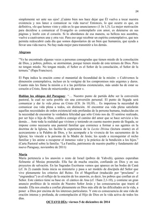 24 
simplemente ser ante sus ojos! ¡Cuánto bien nos hace dejar que Él vuelva a tocar nuestra 
existencia y nos lance a comunicar su vida nueva! Entonces, lo que ocurre es que, en 
definitiva, «lo que hemos visto y oído es lo que anunciamos» (1 Jn 1,3). La mejor motivación 
para decidirse a comunicar el Evangelio es contemplarlo con amor, es detenerse en sus 
páginas y leerlo con el corazón. Si lo abordamos de esa manera, su belleza nos asombra, 
vuelve a cautivarnos una y otra vez. Para eso urge recobrar un espíritu contemplativo, que nos 
permita redescubrir cada día que somos depositarios de un bien que humaniza, que ayuda a 
llevar una vida nueva. No hay nada mejor para transmitir a los demás. 
Alegraos 
“Yo he encontrado algunas veces a personas consagradas que tienen miedo de la consolación 
de Dios, y pobres, pobres, se atormentan, porque tienen miedo de esta ternura de Dios. Pero 
no tengan miedo. No tengan miedo, el Señor es el Señor de la consolación, el Señor de la 
ternura.” (Papa Francisco). 
El Papa indica la oración como el manantial de fecundidad de la misión: « Cultivemos la 
dimensión contemplativa, incluso en la vorágine de los compromisos más urgentes y duros. 
Cuanto más les llame la misión a ir a las periferias existenciales, más unido ha de estar su 
corazón a Cristo, lleno de misericordia y de amor ». 
Hablan los obispos del Paraguay: “… Nuestro punto de partida debe ser la conversión 
pastoral, la cual no sería posible sin una conversión personal. El punto de llegada será 
comunicar y dar la vida plena en Cristo (Cfr. Jn 10,10)… Es imperiosa la necesidad de 
comunicar esa vida plena a todos, sin distinción. Al encontrar esa vida plena satisfarán 
aquellas necesidades de orden existencial más profundas de la persona humana, traducidas en 
la necesidad de encontrar la verdadera felicidad que sólo Cristo nos da. El sentirse realizado, 
por ser hijo o hija de Dios, conlleva consigo el camino del amor que se hace servicio a los 
demás… Ante toda la realidad que vivimos y teniendo en cuenta nuestro punto de llegada, se 
impone como necesaria una pastoral familiar que comience a formar a sus agentes en la 
doctrina de la Iglesia, les facilite la experiencia de la Lectio Divina (lectura orante) en el 
acercamiento a la Palabra de Dios, y les acompañe a la vivencia de los sacramentos de la 
Iglesia; les vincule a la persona de la Madre de Jesús; les ayude a reconquistar el nicho 
familiar y les anime a recuperar el inmenso valor y la práctica de la bendición a los hijos.” 
(Carta Pastoral sobre la familia: “La Familia, patrimonio de nuestro pueblo y fundamento del 
nuevo Paraguay, noviembre de 2011) 
María 
María pertenecía a los anawim o resto de Israel (pobres de Yahveh), quienes esperaban 
fielmente al Mesías prometido. Ella fue de mucha oración, confiando en Dios y en sus 
proyectos de salvación. En las Sagradas Escrituras vemos que aparece en las bodas de Caná 
(cf. Jn 2) cuando Jesús inicia su ministerio y pasa a ser modelo de discípula del Señor que 
vive plenamente los criterios del Reino. En el Magníficat (traducido por “proclama” o 
“engrandece”) es el reflejo de la oración de los anawim, es decir, los pobres que confían en el 
Señor. Este cántico tiene su base en el cántico de Ana (cf. 1Sam 2,1-10), y contiene un gran 
anuncio profético de la misión de Nuestro Señor Jesús y las consecuencias que traerá al 
mundo. Ella nos enseña a confiar plenamente en Dios más allá de las dificultades en la vida, a 
poner a Dios por encima de los intereses particulares. Y esto es consecuencia de una vida de 
oración intensa y profunda, de contemplación al Hijo de Dios en la vida activa de todos los 
días. 
OCTAVO DÍA: viernes 5 de diciembre de 2014 
 