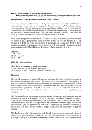 25 
Tema: Consagrados en el mundo, sin ser del mundo. 
Ñandejára rembijokuái oiko yvy ape ári, noñesãmbyhýiramo jepe ko yvy arigua rehe. 
Testigo del día: María Florencia Domínguez Netto – “Piché” 
Nació en Asunción el 17 de octubre de 1917, pero a los cuatro años se mudó con la familia a 
Encarnación, y por esta razón se la conoce como "la santa encarnacena". Durante casi toda su 
vida esta mujer vivió en su lecho de enferma a causa de una parálisis, pero esto no le impidió 
consagrarse a Dios en el Instituto Reina de la Misericordia, cuando tenía 23 años. Ante los 
terribles dolores articulares ella decía: “son caricias de mi Jesús, las dulces caricias de mi 
Jesús” y lo decía con una sonrisa, aun cuando estaba ardiendo de fiebre. 
Piché fue un ejemplo en la aceptación de la voluntad de Dios, en el servicio, el buen consejo a 
los demás, y en la perseverancia hasta el último aliento de su vida. Falleció el 17 de 
noviembre de 1982, sus restos descansan en el cementerio de Encarnación, donde a diario 
muchos van a pedir su intercesión. Por su paciencia en la enfermedad y por consagrar con 
amor sus sufrimientos, María Florencia Domínguez – Piché, es testigo de la fe. 
Lecturas 
Is 29, 17-24 
Sal 26, 1. 4. 13-14 
Mt 9, 27-31 
Valor del reino: solidaridad 
Ideas de las lecturas que se puede relacionar: 
1ª lect. – para que vea mis acciones dentro de ti… 
Ev. al llegar a la casa… (hay que ir a la casa, al mundo…) 
Aparecida 
216. La vida consagrada es un don del Padre por medio del Espíritu a su Iglesia y constituye 
un elemento decisivo para su misión. Se expresa en la vida monástica, contemplativa y 
activa, los institutos seculares, a los que se añaden las sociedades de vida apostólica y otras 
nuevas formas. Es un camino de especial seguimiento de Cristo, para dedicarse a Él con un 
corazón indiviso, y ponerse, como Él, al servicio de Dios y de la humanidad, asumiendo la 
forma de vida que Cristo escogió para venir a este mundo: una vida virginal, pobre y 
obediente. 
217. En comunión con los Pastores, los consagrados y consagradas son llamados a hacer de 
sus lugares de presencia, de su vida fraterna en comunión y de sus obras, espacios de anuncio 
explícito del Evangelio, principalmente a los más pobres, como lo han hecho en nuestro 
continente desde el inicio de la evangelización. De este modo, colaboran, según sus carismas 
fundacionales, con la gestación de una nueva generación de cristianos discípulos y 
misioneros, y de una sociedad donde se respete la justicia y la dignidad de la persona 
humana. 
218. Desde su ser, la vida consagrada está llamada a ser experta en comunión, tanto al 
interior de la Iglesia como de la sociedad. Su vida y su misión deben estar insertas en la 
Iglesia particular y en comunión con el Obispo. Para ello, es necesario crear cauces comunes 
 