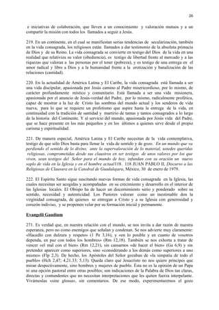 26 
e iniciativas de colaboración, que lleven a un conocimiento y valoración mutuos y a un 
compartir la misión con todos los llamados a seguir a Jesús. 
219. En un continente, en el cual se manifiestan serias tendencias de secularización, también 
en la vida consagrada, los religiosos están llamados a dar testimonio de la absoluta primacía 
de Dios y de su Reino. La vida consagrada se convierte en testigo del Dios de la vida en una 
realidad que relativiza su valor (obediencia), es testigo de libertad frente al mercado y a las 
riquezas que valoran a las personas por el tener (pobreza), y es testigo de una entrega en el 
amor radical y libre a Dios y a la humanidad frente a la erotización y banalización de las 
relaciones (castidad). 
220. En la actualidad de América Latina y El Caribe, la vida consagrada está llamada a ser 
una vida discipular, apasionada por Jesús camino al Padre misericordioso, por lo mismo, de 
carácter profundamente místico y comunitario. Está llamada a ser una vida misionera, 
apasionada por el anuncio de Jesús-verdad del Padre, por lo mismo, radicalmente profética, 
capaz de mostrar a la luz de Cristo las sombras del mundo actual y los senderos de vida 
nueva, para lo que se requiere un profetismo que aspire hasta la entrega de la vida, en 
continuidad con la tradición de santidad y martirio de tantas y tantos consagrados a lo largo 
de la historia del Continente. Y al servicio del mundo, apasionada por Jesús vida del Padre, 
que se hace presente en los más pequeños y en los últimos a quienes sirve desde el propio 
carisma y espiritualidad. 
221. De manera especial, América Latina y El Caribe necesitan de la vida contemplativa, 
testigo de que sólo Dios basta para llenar la vida de sentido y de gozo. En un mundo que va 
perdiendo el sentido de lo divino, ante la supervaloración de lo material, ustedes queridas 
religiosas, comprometidas desde sus claustros en ser testigos de unos valores por los que 
viven, sean testigos del Señor para el mundo de hoy, infundan con su oración un nuevo 
soplo de vida en la Iglesia y en el hombre actual118. 118 JUAN PABLO II, Discurso a las 
Religiosas de Clausura en la Catedral de Guadalajara, México, 30 de enero de 1979. 
222. El Espíritu Santo sigue suscitando nuevas formas de vida consagrada en la Iglesia, las 
cuales necesitan ser acogidas y acompañadas en su crecimiento y desarrollo en el interior de 
las Iglesias locales. El Obispo ha de hacer un discernimiento serio y ponderado sobre su 
sentido, necesidad y autenticidad. Los Pastores valoran como un inestimable don la 
virginidad consagrada, de quienes se entregan a Cristo y a su Iglesia con generosidad y 
corazón indiviso, y se proponen velar por su formación inicial y permanente. 
Evangelii Gaudium 
271. Es verdad que, en nuestra relación con el mundo, se nos invita a dar razón de nuestra 
esperanza, pero no como enemigos que señalan y condenan. Se nos advierte muy claramente: 
«Hacedlo con dulzura y respeto» (1 Pe 3,16), y «en lo posible y en cuanto de vosotros 
dependa, en paz con todos los hombres» (Rm 12,18). También se nos exhorta a tratar de 
vencer «el mal con el bien» (Rm 12,21), sin cansarnos «de hacer el bien» (Ga 6,9) y sin 
pretender aparecer como superiores, sino «considerando a los demás como superiores a uno 
mismo» (Flp 2,3). De hecho, los Apóstoles del Señor gozaban de «la simpatía de todo el 
pueblo» (Hch 2,47; 4,21.33; 5,13). Queda claro que Jesucristo no nos quiere príncipes que 
miran despectivamente, sino hombres y mujeres de pueblo. Ésta no es la opinión de un Papa 
ni una opción pastoral entre otras posibles; son indicaciones de la Palabra de Dios tan claras, 
directas y contundentes que no necesitan interpretaciones que les quiten fuerza interpelante. 
Vivámoslas «sine glossa», sin comentarios. De ese modo, experimentaremos el gozo 
 