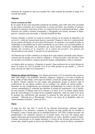 27 
misionero de compartir la vida con el pueblo fiel a Dios tratando de encender el fuego en el 
corazón del mundo. 
Alegraos 
Llevar el abrazo de Dios 
8. «La gente de hoy tiene necesidad ciertamente de palabras, pero sobre todo tiene necesidad 
de que demos testimonio de la misericordia, la ternura del Señor, que enardece el corazón, 
despierta la esperanza, atrae hacia el bien. ¡La alegría de llevar la consolación de Dios! ».Papa 
Francisco nos confía a nosotros consagrados y consagradas esta misión: encontrar al Señor, 
que nos consuela como una madre, y consolar al pueblo de Dios. 
Estamos llamados a realizar un éxodo de nosotros mismos en un camino de adoración y de 
servicio.8 « ¡Salir por la puerta para buscar y encontrar! Tengan el valor de ir contracorriente 
de esta cultura eficientista, de esta cultura del descarte. El encuentro y la acogida de todos, la 
solidaridad, es una palabra que la están escondiendo en esta cultura, casi una mala palabra, la 
solidaridad y la fraternidad, son elementos que hacen nuestra civilización verdaderamente 
humana. Ser servidores de la comunión y de la cultura del encuentro. Los quisiera casi 
obsesionados en este sentido. Y hacerlo sin ser presuntuosos». 
«El fantasma que se debe combatir es la imagen de la vida religiosa entendida como refugio y 
consuelo ante un mundo externo difícil y complejo ». El Papa nos pide « salir del nido », para 
ser enviados a los hombres y mujeres de nuestro tiempo, entregándonos a Dios y al prójimo. 
«La Iglesia debe ser atractiva. ¡Despertar al mundo! ¡Sean testimonio de un modo distinto de 
hacer, de actuar, de vivir! Es posible vivir de un modo distinto en este mundo. […] Por lo 
tanto, esto que me espero es el testimonio ». 
Hablan los obispos del Paraguay: Los obispos procuramos vivir la comunión entre nosotros, 
entre cada obispo y sus sacerdotes, diáconos, religiosos, religiosas y con todo el Pueblo de 
Dios, unidos al Santo Padre, como signo de unidad y vínculo de caridad según la tradición de 
la Iglesia. Nuestro esfuerzo en este campo será permanente porque es decisivo para la 
conformación de una Iglesia solidaria con la realidad y los anhelos de nuestro pueblo… 
Insistimos en una evangelización que transforme profundamente los criterios de juicio, las 
visiones antropológicas y culturales que debilitan el sentido del matrimonio y de la familia. 
En este contexto, el diálogo entre la fe cristiana y la razón, la fe y la cultura, deberá forma 
parte del vasto diálogo en el campo de las realidades temporales, sobre las cuales la luz de la 
fe prestará una contribución que garantice la armonía de toda persona creyente con la 
sociedad.” (Mensaje por el Bicentenario “Volver a las raíces de la República sobre los 
valores humanos-cristianos”, marzo de 2011) 
María 
El papa nos dice que Ella “a través de las distintas advocaciones marianas, ligadas 
generalmente a los santuarios, comparte las historias de cada pueblo que ha recibido el 
Evangelio y entra a formar parte de su identidad histórica” (EG 286). Cuántas personas van 
peregrinando a los santuarios marianos en el mundo entero. Con esto, ella ampara estos 
lugares santos para que las personas puedan replantear sus vidas y decidirse a seguir al Señor. 
¡Cuántas conversiones en los lugares marianos y a través de las diversas advocaciones! En 
nuestro país, donde la gente se acerca más fácilmente a Dios a través de María, constatamos 
 