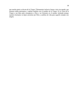 28 
que mucha gente es devota de la Virgen. Últimamente inclusive hemos visto con agrado, que 
tenemos tantas parroquias y capillas también con el nombre de la Virgen. Es la visita de la 
Virgen a sus hijos para consagrarse a Dios y ser fermento en el mundo, luchando porque 
nuestros hermanos se dejen encontrar por Dios y cambien de vida para seguirlo siempre con 
alegría. 
 