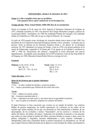 29 
NOVENO DÍA: sábado 6 de diciembre de 2014 
Tema: La vida evangélica tiene que ser profética. 
Umi oguatáva Hesu rapére ombohovái va’erã hendape’ỹva. 
Testigo del día: Mons. Ismael Rolón, SDB (100 años de su nacimiento) 
Nació en Caazapá el 24 de enero de 1914. Ingresó al Seminario Salesiano de Uruguay en 
1927, ordenado sacerdote en 1941. Fue director del Colegio Monseñor Lasagna y párroco de 
la parroquia María Auxiliadora. En 1960 fue nombrado Prelado de Caacupé y fue ordenado 
obispo en la Basílica en 1966, año en que se erigió la Diócesis de Caacupé. 
En julio de 1970 asumió como Arzobispo de Asunción donde estuvo hasta el año 1989. Fue 
presidente de la Conferencia Episcopal Paraguaya durante varios periodos, se destacó por su 
postura firme en defensa de los derechos humanos frente a los abusos de la dictadura 
stronista. En 1971 abandonó el Consejo de Estado, visitó en 1978 a los presos políticos en la 
cárcel de Emboscada, suspendió el Te Deum del 15 de agosto en la Catedral y encabezó en 
1987 y 1988 las “procesiones del silencio”, reorganizó la Curia diocesana con nuevos 
departamentos. Acompañó como presidente de la CEP la histórica visita de San Juan Pablo II 
al Paraguay en 1988. Monseñor Ismael Rolón Silvero es testigo de la fe. 
Lecturas 
Mañana: Is 30, 19-21. 23-26 Tarde: Is40, 1-5. 9-11 
Sal 146, 1-6 Sal 84, 9-14 
Mt 9, 35 – 10,1. 5a. 6-8 2Pe 3, 8-14 
Mc 1, 1-8 
Valor del reino: justicia 
Ideas de las lecturas que se puede relacionar: 
Mañana: 
1ª lect. – el señor vendará las heridas y curará los golpes… 
Ev. – vayan y proclamen que el Reino de los cielos está cerca 
Tarde: 
1ª lect. – hablen al corazón, griten… 
Sal. – la justicia marchará ante él… 
2ª lect. – esperamos un cielo nuevo y una tierra nueva en que habite la justicia… 
Ev. – una voz grita en el desierto: preparen los caminos del Señor… 
El papa Francisco es bien consciente que vivimos en un mundo de heridos. Las crónicas 
hablan de guerras sangrientas, de crueles represiones, de violencias en las calles, de los 
muchos que sufren soledad, de los que ven destruida su vida matrimonial y familiar, de los 
desocupados, de los excluidos e incluso “descartados”, de los esclavos y víctimas de los 
ídolos del dinero, del poder, del placer. Aparecida nos desafiaba al ponernos a las personas 
que sufren en carne propia la pasión del Señor, personas heridas en cuerpo y alma, como los 
pobres, refugiados y migrantes, ancianos abandonados y solos, mujeres violentadas y 
abandonadas, niños muy vulnerables desde su misma concepción, los drogadictos, etc. De ahí 
que el papa Francisco habla diciendo que la Iglesia es como hospital de campo, presentando la 
 