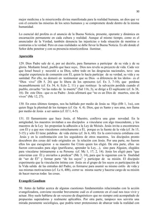 30 
mejor medicina a la misericordia divina manifestada para la realidad humana, un dios que ve 
con el corazón las miserias de los seres humanos y se compromete desde dentro de la misma 
humanidad. 
Lo esencial del profeta es el anuncio de la Buena Noticia, presente, operante y dinámica en 
encarnación permanente en cada cultura y realidad. Aunque al mismo tiempo, como es el 
anunciador de la Verdad, también denuncia las injusticias o toda situación de mentiras o 
contrarias a la verdad. Pero en esas realidades se debe llevar la Buena Noticia. Es ahí donde el 
Señor debe penetrar y con su presencia misericordiosa iluminar. 
Aparecida 
129. Dios Padre sale de sí, por así decirlo, para llamarnos a participar de su vida y de su 
gloria. Mediante Israel, pueblo que hace suyo, Dios nos revela su proyecto de vida. Cada vez 
que Israel buscó y necesitó a su Dios, sobre todo en las desgracias nacionales, tuvo una 
singular experiencia de comunión con Él, quien lo hacía partícipe de su verdad, su vida y su 
santidad. Por ello, no demoró en testimoniar que su Dios –a diferencia de los ídolos– es el 
“Dios vivo” (Dt 5, 26) que lo libera de los opresores (cf. Ex 3, 7-10), que perdona 
incansablemente (cf. Ex 34, 6; Eclo 2, 11) y que restituye la salvación perdida cuando el 
pueblo, envuelto “en las redes de la muerte” (Sal 116, 3), se dirige a Él suplicante (cf. Is 38, 
16). De este Dios –que es su Padre– Jesús afirmará que “no es un Dios de muertos, sino de 
vivos” (Mc 12, 27). 
130. En estos últimos tiempos, nos ha hablado por medio de Jesús su Hijo (Hb 1, 1ss), con 
quien llega la plenitud de los tiempos (cf. Ga 4, 4). Dios, que es Santo y nos ama, nos llama 
por medio de Jesús a ser santos (cf. Ef 1, 4-5). 
131. El llamamiento que hace Jesús, el Maestro, conlleva una gran novedad. En la 
antigüedad, los maestros invitaban a sus discípulos a vincularse con algo trascendente, y los 
maestros de la Ley les proponían la adhesión a la Ley de Moisés. Jesús invita a encontrarnos 
con Él y a que nos vinculemos estrechamente a Él, porque es la fuente de la vida (cf. Jn 15, 
5-15) y sólo Él tiene palabras de vida eterna (cf. Jn 6, 68). En la convivencia cotidiana con 
Jesús y en la confrontación con los seguidores de otros maestros, los discípulos pronto 
descubren dos cosas del todo originales en la relación con Jesús. Por una parte, no fueron 
ellos los que escogieron a su maestro fue Cristo quien los eligió. De otra parte, ellos no 
fueron convocados para algo (purificarse, aprender la Ley…), sino para Alguien, elegidos 
para vincularse íntimamente a su Persona (cf. Mc 1, 17; 2, 14). Jesús los eligió para “que 
estuvieran con Él y enviarlos a predicar” (Mc 3, 14), para que lo siguieran con la finalidad 
de “ser de Él” y formar parte “de los suyos” y participar de su misión. El discípulo 
experimenta que la vinculación íntima con Jesús en el grupo de los suyos es participación de 
la Vida salida de las entrañas del Padre, es formarse para asumir su mismo estilo de vida y 
sus mismas motivaciones (cf. Lc 6, 40b), correr su misma suerte y hacerse cargo de su misión 
de hacer nuevas todas las cosas. 
Evangelii Gaudium 
50. Antes de hablar acerca de algunas cuestiones fundamentales relacionadas con la acción 
evangelizadora, conviene recordar brevemente cuál es el contexto en el cual nos toca vivir y 
actuar. Hoy suele hablarse de un «exceso de diagnóstico» que no siempre está acompañado de 
propuestas superadoras y realmente aplicables. Por otra parte, tampoco nos serviría una 
mirada puramente sociológica, que podría tener pretensiones de abarcar toda la realidad con 
 