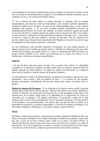 31 
su metodología de una manera supuestamente neutra y aséptica. Lo que quiero ofrecer va más 
bien en la línea de un discernimiento evangélico. Es la mirada del discípulo misionero, que se 
«alimenta a la luz y con la fuerza del Espíritu Santo». 
51. No es función del Papa ofrecer un análisis detallado y completo sobre la realidad 
contemporánea, pero aliento a todas las comunidades a una «siempre vigilante capacidad de 
estudiar los signos de los tiempos». Se trata de una responsabilidad grave, ya que algunas 
realidades del presente, si no son bien resueltas, pueden desencadenar procesos de 
deshumanización difíciles de revertir más adelante. Es preciso esclarecer aquello que pueda 
ser un fruto del Reino y también aquello que atenta contra el proyecto de Dios. Esto implica 
no sólo reconocer e interpretar las mociones del buen espíritu y del malo, sino –y aquí radica 
lo decisivo– elegir las del buen espíritu y rechazar las del malo. Doy por supuestos los 
diversos análisis que ofrecieron otros documentos del Magisterio universal, así como los que 
han propuesto los episcopados regionales y nacionales. 
En esta Exhortación sólo pretendo detenerme brevemente, con una mirada pastoral, en 
algunos aspectos de la realidad que pueden detener o debilitar los dinamismos de renovación 
misionera de la Iglesia, sea porque afectan a la vida y a la dignidad del Pueblo de Dios, sea 
porque inciden también en los sujetos que participan de un modo más directo en las 
instituciones eclesiales y en tareas evangelizadoras. 
Alegraos 
« Se trata de dejar todo para seguir al Señor. No, no quiero decir radical. La radicalidad 
evangélica no es sólo de los religiosos: se pide a todos. Pero los religiosos siguen al Señor de 
manera especial, de modo profético. Yo espero de ustedes este testimonio. Los religiosos 
tienen que ser hombres y mujeres capaces de despertar al mundo ». 
La contemplación nos abre a la aptitud profética. El profeta es un hombre « que tiene los ojos 
penetrantes y que escucha y dice las palabras de Dios, […] un hombre de tres tiempos: 
promesa del pasado, contemplación del presente, ánimo para indicar el camino hacia el 
futuro». 
Hablan los obispos del Paraguay: “A los religiosos/as les damos nuestra cordial y paternal 
acogida para enriquecernos con sus carismas. Sabemos del esfuerzo que realizan mediante la 
oración, la reflexión y la acción para la renovación de su vida consagrada siendo fieles a las 
orientaciones de la Iglesia. Sigan fieles a la radicalidad en el seguimiento de Cristo en 
comunión con la jerarquía y las Iglesias particulares. El profetismo, propio de la vida 
religiosa, debe ser fruto de la contemplación a fin de encarnar el proyecto y el Amor de Dios 
en los hombres, muy particularmente a los pobres. Que este amo de Dios se refleje en la 
fraternidad vivenciada en sus propias comunidades.” (Carta de los obispos del Paraguay a los 
Sacerdotes, Religiosos y Religiosas, y a los fieles cristianos, agosto de 2012) 
María 
De María se afirma que es dichosa y feliz porque ha creído, aceptando la Palabra de Dios que 
llega a su corazón, la Palabra de la Verdad, recibiendo al Profeta de los profetas. Quién más 
que ella, el arca de la Nueva alianza, quien recibe en su carne a la Buena Noticia, al 
mismísimo Dios para hacerse carne, que conoce estar al servicio de la verdad y en contra de 
toda mentira. Así, con el magníficat, ese canto se convierte en una profecía, pues Dios dirige 
el mundo con su Providencia y cumple las promesas hechas a los mismos patriarcas. 
 