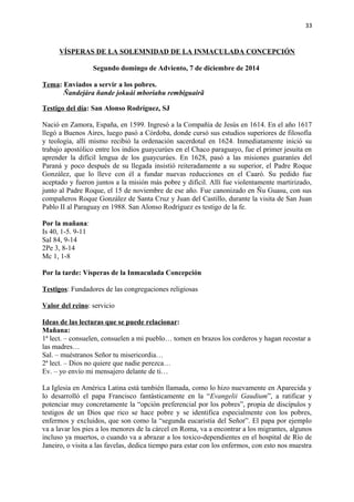 33 
VÍSPERAS DE LA SOLEMNIDAD DE LA INMACULADA CONCEPCIÓN 
Segundo domingo de Adviento, 7 de diciembre de 2014 
Tema: Enviados a servir a los pobres. 
Ñandejára ñande jokuái mboriahu rembiguairã 
Testigo del día: San Alonso Rodríguez, SJ 
Nació en Zamora, España, en 1599. Ingresó a la Compañía de Jesús en 1614. En el año 1617 
llegó a Buenos Aires, luego pasó a Córdoba, donde cursó sus estudios superiores de filosofía 
y teología, allí mismo recibió la ordenación sacerdotal en 1624. Inmediatamente inició su 
trabajo apostólico entre los indios guaycurúes en el Chaco paraguayo, fue el primer jesuita en 
aprender la difícil lengua de los guaycurúes. En 1628, pasó a las misiones guaraníes del 
Paraná y poco después de su llegada insistió reiteradamente a su superior, el Padre Roque 
González, que lo lleve con él a fundar nuevas reducciones en el Caaró. Su pedido fue 
aceptado y fueron juntos a la misión más pobre y difícil. Allí fue violentamente martirizado, 
junto al Padre Roque, el 15 de noviembre de ese año. Fue canonizado en Ñu Guasu, con sus 
compañeros Roque González de Santa Cruz y Juan del Castillo, durante la visita de San Juan 
Pablo II al Paraguay en 1988. San Alonso Rodríguez es testigo de la fe. 
Por la mañana: 
Is 40, 1-5. 9-11 
Sal 84, 9-14 
2Pe 3, 8-14 
Mc 1, 1-8 
Por la tarde: Vísperas de la Inmaculada Concepción 
Testigos: Fundadores de las congregaciones religiosas 
Valor del reino: servicio 
Ideas de las lecturas que se puede relacionar: 
Mañana: 
1ª lect. – consuelen, consuelen a mi pueblo… tomen en brazos los corderos y hagan recostar a 
las madres… 
Sal. – muéstranos Señor tu misericordia… 
2ª lect. – Dios no quiere que nadie perezca… 
Ev. – yo envío mi mensajero delante de ti… 
La Iglesia en América Latina está también llamada, como lo hizo nuevamente en Aparecida y 
lo desarrolló el papa Francisco fantásticamente en la “Evangelii Gaudium”, a ratificar y 
potenciar muy concretamente la “opción preferencial por los pobres”, propia de discípulos y 
testigos de un Dios que rico se hace pobre y se identifica especialmente con los pobres, 
enfermos y excluidos, que son como la “segunda eucaristía del Señor”. El papa por ejemplo 
va a lavar los pies a los menores de la cárcel en Roma, va a encontrar a los migrantes, algunos 
incluso ya muertos, o cuando va a abrazar a los toxico-dependientes en el hospital de Río de 
Janeiro, o visita a las favelas, dedica tiempo para estar con los enfermos, con esto nos muestra 
 