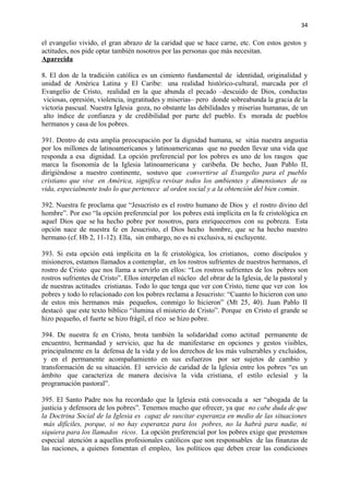34 
el evangelio vivido, el gran abrazo de la caridad que se hace carne, etc. Con estos gestos y 
actitudes, nos pide optar también nosotros por las personas que más necesitan. 
Aparecida 
8. El don de la tradición católica es un cimiento fundamental de identidad, originalidad y 
unidad de América Latina y El Caribe: una realidad histórico-cultural, marcada por el 
Evangelio de Cristo, realidad en la que abunda el pecado –descuido de Dios, conductas 
viciosas, opresión, violencia, ingratitudes y miserias– pero donde sobreabunda la gracia de la 
victoria pascual. Nuestra Iglesia goza, no obstante las debilidades y miserias humanas, de un 
alto índice de confianza y de credibilidad por parte del pueblo. Es morada de pueblos 
hermanos y casa de los pobres. 
391. Dentro de esta amplia preocupación por la dignidad humana, se sitúa nuestra angustia 
por los millones de latinoamericanos y latinoamericanas que no pueden llevar una vida que 
responda a esa dignidad. La opción preferencial por los pobres es uno de los rasgos que 
marca la fisonomía de la Iglesia latinoamericana y caribeña. De hecho, Juan Pablo II, 
dirigiéndose a nuestro continente, sostuvo que convertirse al Evangelio para el pueblo 
cristiano que vive en América, significa revisar todos los ambientes y dimensiones de su 
vida, especialmente todo lo que pertenece al orden social y a la obtención del bien común. 
392. Nuestra fe proclama que “Jesucristo es el rostro humano de Dios y el rostro divino del 
hombre”. Por eso “la opción preferencial por los pobres está implícita en la fe cristológica en 
aquel Dios que se ha hecho pobre por nosotros, para enriquecernos con su pobreza. Esta 
opción nace de nuestra fe en Jesucristo, el Dios hecho hombre, que se ha hecho nuestro 
hermano (cf. Hb 2, 11-12). Ella, sin embargo, no es ni exclusiva, ni excluyente. 
393. Si esta opción está implícita en la fe cristológica, los cristianos, como discípulos y 
misioneros, estamos llamados a contemplar, en los rostros sufrientes de nuestros hermanos, el 
rostro de Cristo que nos llama a servirlo en ellos: “Los rostros sufrientes de los pobres son 
rostros sufrientes de Cristo”. Ellos interpelan el núcleo del obrar de la Iglesia, de la pastoral y 
de nuestras actitudes cristianas. Todo lo que tenga que ver con Cristo, tiene que ver con los 
pobres y todo lo relacionado con los pobres reclama a Jesucristo: “Cuanto lo hicieron con uno 
de estos mis hermanos más pequeños, conmigo lo hicieron” (Mt 25, 40). Juan Pablo II 
destacó que este texto bíblico “ilumina el misterio de Cristo”. Porque en Cristo el grande se 
hizo pequeño, el fuerte se hizo frágil, el rico se hizo pobre. 
394. De nuestra fe en Cristo, brota también la solidaridad como actitud permanente de 
encuentro, hermandad y servicio, que ha de manifestarse en opciones y gestos visibles, 
principalmente en la defensa de la vida y de los derechos de los más vulnerables y excluidos, 
y en el permanente acompañamiento en sus esfuerzos por ser sujetos de cambio y 
transformación de su situación. El servicio de caridad de la Iglesia entre los pobres “es un 
ámbito que caracteriza de manera decisiva la vida cristiana, el estilo eclesial y la 
programación pastoral”. 
395. El Santo Padre nos ha recordado que la Iglesia está convocada a ser “abogada de la 
justicia y defensora de los pobres”. Tenemos mucho que ofrecer, ya que no cabe duda de que 
la Doctrina Social de la Iglesia es capaz de suscitar esperanza en medio de las situaciones 
más difíciles, porque, si no hay esperanza para los pobres, no la habrá para nadie, ni 
siquiera para los llamados ricos. La opción preferencial por los pobres exige que prestemos 
especial atención a aquellos profesionales católicos que son responsables de las finanzas de 
las naciones, a quienes fomentan el empleo, los políticos que deben crear las condiciones 
 