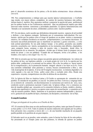 35 
para el desarrollo económico de los países, a fin de darles orientaciones éticas coherentes 
con su fe. 
396. Nos comprometemos a trabajar para que nuestra Iglesia Latinoamericana y Caribeña 
siga siendo, con mayor ahínco, compañera de camino de nuestros hermanos más pobres, 
incluso hasta el martirio. Hoy queremos ratificar y potenciar la opción del amor preferencial 
por los pobres hecha en las Conferencias anteriores. Que sea preferencial implica que debe 
atravesar todas nuestras estructuras y prioridades pastorales. La Iglesia latinoamericana está 
llamada a ser sacramento de amor, solidaridad y justicia entre nuestros pueblos. 
397. En esta época, suele suceder que defendemos demasiado nuestros espacios de privacidad 
y disfrute, y nos dejamos contagiar fácilmente por el consumismo individualista. Por eso, 
nuestra opción por los pobres corre el riesgo de quedarse en un plano teórico o meramente 
emotivo, sin verdadera incidencia en nuestros comportamientos y en nuestras decisiones. Es 
necesaria una actitud permanente que se manifieste en opciones y gestos concretos, y evite 
toda actitud paternalista. Se nos pide dedicar tiempo a los pobres, prestarles una amable 
atención, escucharlos con interés, acompañarlos en los momentos más difíciles, eligiéndolos 
para compartir horas, semanas o años de nuestra vida, y buscando, desde ellos, la 
transformación de su situación. No podemos olvidar que el mismo Jesús lo propuso con su 
modo de actuar y con sus palabras: “Cuando des un banquete, invita a los pobres, a los 
lisiados, a los cojos y a los ciegos” (Lc 14, 13). 
398. Sólo la cercanía que nos hace amigos nos permite apreciar profundamente los valores de 
los pobres de hoy, sus legítimos anhelos y su modo propio de vivir la fe. La opción por los 
pobres debe conducirnos a la amistad con los pobres. Día a día, los pobres se hacen sujetos 
de la evangelización y de la promoción humana integral: educan a sus hijos en la fe, viven 
una constante solidaridad entre parientes y vecinos, buscan constantemente a Dios y dan 
vida al peregrinar de la Iglesia. A la luz del Evangelio reconocemos su inmensa dignidad y su 
valor sagrado a los ojos de Cristo, pobre como ellos y excluido entre ellos. Desde esta 
experiencia creyente, compartiremos con ellos la defensa de sus derechos. 
524. La Iglesia de Dios en América Latina y El Caribe es sacramento de comunión de sus 
pueblos. Es morada de sus pueblos; es casa de los pobres de Dios. Convoca y congrega todos 
en su misterio de comunión, sin discriminaciones ni exclusiones por motivos de sexo, raza, 
condición social y pertenencia nacional. Cuanto más la Iglesia refleja, vive y comunica ese 
don de inaudita unidad, que encuentra en la comunión trinitaria su fuente, modelo y destino, 
resulta más significativo e incisivo su operar como sujeto de reconciliación y comunión en la 
vida de nuestros pueblos. María Santísima es la presencia materna indispensable y decisiva 
en la gestación de un pueblo de hijos y hermanos, de discípulos y misioneros de su Hijo. 
Evangelii Gaudium 
El lugar privilegiado de los pobres en el Pueblo de Dios 
197. El corazón de Dios tiene un sitio preferencial para los pobres, tanto que hasta Él mismo « 
se hizo pobre » (2 Co 8,9). Todo el camino de nuestra redención está signado por los pobres. 
Esta salvación vino a nosotros a través del « sí » de una humilde muchacha de un pequeño 
pueblo perdido en la periferia de un gran imperio. 
El Salvador nació en un pesebre, entre animales, como lo hacían los hijos de los más pobres; 
fue presentado en el Templo junto con dos pichones, la ofrenda de quienes no podían 
 