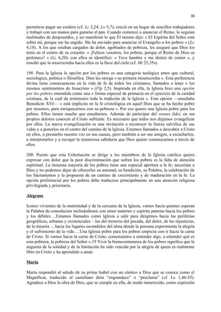 36 
permitirse pagar un cordero (cf. Lc 2,24; Lv 5,7); creció en un hogar de sencillos trabajadores 
y trabajó con sus manos para ganarse el pan. Cuando comenzó a anunciar el Reino, lo seguían 
multitudes de desposeídos, y así manifestó lo que Él mismo dijo: « El Espíritu del Señor está 
sobre mí, porque me ha ungido. Me ha enviado para anunciar el Evangelio a los pobres » (Lc 
4,18). A los que estaban cargados de dolor, agobiados de pobreza, les aseguró que Dios los 
tenía en el centro de su corazón: « ¡Felices vosotros, los pobres, porque el Reino de Dios os 
pertenece! » (Lc 6,20); con ellos se identificó: « Tuve hambre y me disteis de comer », y 
enseñó que la misericordia hacia ellos es la llave del cielo (cf. Mt 25,35s). 
198. Para la Iglesia la opción por los pobres es una categoría teológica antes que cultural, 
sociológica, política o filosófica. Dios les otorga « su primera misericordia ». Esta preferencia 
divina tiene consecuencias en la vida de fe de todos los cristianos, llamados a tener « los 
mismos sentimientos de Jesucristo » (Flp 2,5). Inspirada en ella, la Iglesia hizo una opción 
por los pobres entendida como una « forma especial de primacía en el ejercicio de la caridad 
cristiana, de la cual da testimonio toda la tradición de la Iglesia ». Esta opción —enseñaba 
Benedicto XVI— « está implícita en la fe cristológica en aquel Dios que se ha hecho pobre 
por nosotros, para enriquecernos con su pobreza ». Por eso quiero una Iglesia pobre para los 
pobres. Ellos tienen mucho que enseñarnos. Además de participar del sensus fidei, en sus 
propios dolores conocen al Cristo sufriente. Es necesario que todos nos dejemos evangelizar 
por ellos. La nueva evangelización es una invitación a reconocer la fuerza salvífica de sus 
vidas y a ponerlos en el centro del camino de la Iglesia. Estamos llamados a descubrir a Cristo 
en ellos, a prestarles nuestra voz en sus causas, pero también a ser sus amigos, a escucharlos, 
a interpretarlos y a recoger la misteriosa sabiduría que Dios quiere comunicarnos a través de 
ellos. 
200. Puesto que esta Exhortación se dirige a los miembros de la Iglesia católica quiero 
expresar con dolor que la peor discriminación que sufren los pobres es la falta de atención 
espiritual. La inmensa mayoría de los pobres tiene una especial apertura a la fe; necesitan a 
Dios y no podemos dejar de ofrecerles su amistad, su bendición, su Palabra, la celebración de 
los Sacramentos y la propuesta de un camino de crecimiento y de maduración en la fe. La 
opción preferencial por los pobres debe traducirse principalmente en una atención religiosa 
privilegiada y prioritaria. 
Alegraos 
Iconos vivientes de la maternidad y de la cercanía de la Iglesia, vamos hacia quienes esperan 
la Palabra de consolación inclinándonos con amor materno y espíritu paterno hacia los pobres 
y los débiles….Estamos llamados como Iglesia a salir para dirigirnos hacia las periferias 
geográficas, urbanas y existenciales – las del misterio del pecado, del dolor, de las injusticias, 
de la miseria –, hacia los lugares escondidos del alma dónde la persona experimenta la alegría 
y el sufrimiento de la vida….Una Iglesia pobre para los pobres empieza con ir hacia la carne 
de Cristo. Si vamos hacia la carne de Cristo, comenzamos a entender algo, a entender qué es 
esta pobreza, la pobreza del Señor ».19 Vivir la bienaventuranza de los pobres significa que la 
angustia de la soledad y de la limitación ha sido vencida por la alegría de quien es realmente 
libre en Cristo y ha aprendido a amar. 
María 
María respondió al saludo de su prima Isabel con un cántico a Dios que se conoce como el 
Magníficat, traducido al castellano diría “engrandece” o “proclama” (cf. Lc 1,46-55). 
Agradece a Dios la obra de Dios, que se cumple en ella, de modo inmerecido, como expresión 
 