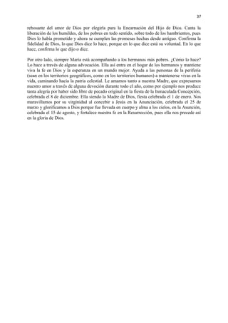 37 
rebosante del amor de Dios por elegirla para la Encarnación del Hijo de Dios. Canta la 
liberación de los humildes, de los pobres en todo sentido, sobre todo de los hambrientos, pues 
Dios lo había prometido y ahora se cumplen las promesas hechas desde antiguo. Confirma la 
fidelidad de Dios, lo que Dios dice lo hace, porque en lo que dice está su voluntad. En lo que 
hace, confirma lo que dijo o dice. 
Por otro lado, siempre María está acompañando a los hermanos más pobres. ¿Cómo lo hace? 
Lo hace a través de alguna advocación. Ella así entra en el hogar de los hermanos y mantiene 
viva la fe en Dios y la esperanza en un mundo mejor. Ayuda a las personas de la periferia 
(sean en los territorios geográficos, como en los territorios humanos) a mantenerse vivas en la 
vida, caminando hacia la patria celestial. Le amamos tanto a nuestra Madre, que expresamos 
nuestro amor a través de alguna devoción durante todo el año, como por ejemplo nos produce 
tanta alegría por haber sido libre de pecado original en la fiesta de la Inmaculada Concepción, 
celebrada el 8 de diciembre. Ella siendo la Madre de Dios, fiesta celebrada el 1 de enero. Nos 
maravillamos por su virginidad al concebir a Jesús en la Anunciación, celebrada el 25 de 
marzo y glorificamos a Dios porque fue llevada en cuerpo y alma a los cielos, en la Asunción, 
celebrada el 15 de agosto, y fortalece nuestra fe en la Resurrección, pues ella nos precede así 
en la gloria de Dios. 
 