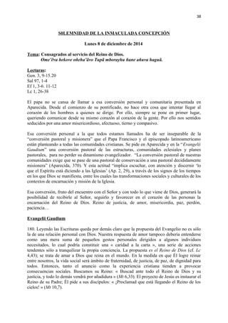 38 
S0LEMNIDAD DE LA INMACULADA CONCEPCIÓN 
Lunes 8 de diciembre de 2014 
Tema: Consagrados al servicio del Reino de Dios. 
Ome’ẽva hekove oñeha’ãvo Tupã mborayhu ñane añuva haguã. 
Lecturas: 
Gen. 3, 9-15.20 
Sal 97, 1-4 
Ef 1, 3-6. 11-12 
Lc 1, 26-38 
El papa no se cansa de llamar a esa conversión personal y comunitaria presentada en 
Aparecida. Desde el comienzo de su pontificado, no hace otra cosa que intentar llegar al 
corazón de los hombres a quienes se dirige. Por ello, siempre se pone en primer lugar, 
queriendo comunicar desde su mismo corazón al corazón de la gente. Por ello nos sentidos 
seducidos por una amor misericordioso, afectuoso, tierno y compasivo. 
Esa conversión personal a la que todos estamos llamados ha de ser inseparable de la 
“conversión pastoral y misionera” que el Papa Francisco y el episcopado latinoamericano 
están planteando a todas las comunidades cristianas. Se pide en Aparecida y en la “Evangelii 
Gaudium” una conversión pastoral de las estructuras, comunidades eclesiales y planes 
pastorales, para no perder su dinamismo evangelizador. “La conversión pastoral de nuestras 
comunidades exige que se pase de una pastoral de conservación a una pastoral decididamente 
misionera” (Aparecida, 370). Y esta actitud “implica escuchar, con atención y discernir ‘lo 
que el Espíritu está diciendo a las Iglesias’ (Ap. 2, 29), a través de los signos de los tiempos 
en los que Dios se manifiesta, entre los cuales las transformaciones sociales y culturales de los 
contextos de encarnación y misión de la Iglesia. 
Esa conversión, fruto del encuentro con el Señor y con todo lo que viene de Dios, generará la 
posibilidad de recibirle al Señor, seguirlo y favorecer en el corazón de las personas la 
encarnación del Reino de Dios. Reino de justicia, de amor, misericordia, paz, perdón, 
paciencia… 
Evangelii Gaudium 
180. Leyendo las Escrituras queda por demás claro que la propuesta del Evangelio no es sólo 
la de una relación personal con Dios. Nuestra respuesta de amor tampoco debería entenderse 
como una mera suma de pequeños gestos personales dirigidos a algunos individuos 
necesitados, lo cual podría constituir una « caridad a la carta », una serie de acciones 
tendentes sólo a tranquilizar la propia conciencia. La propuesta es el Reino de Dios (cf. Lc 
4,43); se trata de amar a Dios que reina en el mundo. En la medida en que Él logre reinar 
entre nosotros, la vida social será ámbito de fraternidad, de justicia, de paz, de dignidad para 
todos. Entonces, tanto el anuncio como la experiencia cristiana tienden a provocar 
consecuencias sociales. Buscamos su Reino: « Buscad ante todo el Reino de Dios y su 
justicia, y todo lo demás vendrá por añadidura » (Mt 6,33). El proyecto de Jesús es instaurar el 
Reino de su Padre; Él pide a sus discípulos: « ¡Proclamad que está llegando el Reino de los 
cielos! » (Mt 10,7). 
 