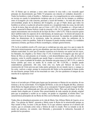 39 
181. El Reino que se anticipa y crece entre nosotros lo toca todo y nos recuerda aquel 
principio de discernimiento que Pablo VI proponía con relación al verdadero desarrollo: « 
Todos los hombres y todo el hombre ». Sabemos que « la evangelización no sería completa si 
no tuviera en cuenta la interpelación recíproca que en el curso de los tiempos se establece 
entre el Evangelio yla vida concreta, personal y social del hombre ». Se trata del criterio de 
universalidad, propio de la dinámica del Evangelio, ya que el Padre desea que todos los 
hombres se salven y su plan de salvación consiste en « recapitular todas las cosas, las del cielo 
y las de la tierra, bajo un solo jefe, que es Cristo » (Ef 1,10). El mandato es: « Id por todo el 
mundo, anunciad la Buena Noticia a toda la creación » (Mc 16,15), porque « toda la creación 
espera ansiosamente esta revelación de los hijos de Dios » (Rm 8,19). Toda la creación quiere 
decir también todos los aspectos de la vida humana, de manera que « la misión del anuncio de 
la Buena Nueva de Jesucristo tiene una destinación universal. Su mandato de caridad abraza 
todas las dimensiones de la existencia, todas las personas, todos los ambientes de la 
convivencia y todos los pueblos. Nada de lo humano le puede resultar extraño». La verdadera 
esperanza cristiana, que busca el Reino escatológico, siempre genera historia. 
278. La fe es también creerle a Él, creer que es verdad que nos ama, que vive, que es capaz de 
intervenir misteriosamente, que no nos abandona, que saca bien del mal con su poder y con su 
infinita creatividad. Es creer que Él marcha victorioso en la historia «en unión con los suyos, 
los llamados, los elegidos y los fieles» (Ap 17,14). Creámosle al Evangelio que dice que el 
Reino de Dios ya está presente en el mundo, y está desarrollándose aquí y allá, de diversas 
maneras: como la semilla pequeña que puede llegar a convertirse en un gran árbol (cf. Mt 
13,31-32), como el puñado de levadura, que fermenta una gran masa (cf. Mt 13,33), y como la 
buena semilla que crece en medio de la cizaña (cf. Mt 13,24-30), y siempre puede 
sorprendernos gratamente. Ahí está, viene otra vez, lucha por florecer de nuevo. La 
resurrección de Cristo provoca por todas partes gérmenes de ese mundo nuevo; y aunque se 
los corte, vuelven a surgir, porque la resurrección del Señor ya ha penetrado la trama oculta 
de esta historia, porque Jesús no ha resucitado en vano. ¡No nos quedemos al margen de esa 
marcha de la esperanza viva! 
María 
Jesús es el enviado por el Padre para lograr que las personas se liberen de sus miserias, de sus 
tristezas y de las esclavitudes. Si la llegada del Reino, se da con la llegada del Rey, entonces 
dicho Reino ha llegado primero en María, en su concepción Virginal cuando el ángel Gabriel 
le anuncia que está embarazada por obra del Espíritu Santo. Pero qué privilegio la de ella, 
cuando fuera elegida por el mismo Dios preservándola de toda mancha de pecado original 
para que se preparara a recibir en su vientre, sin perder su virginidad, al mismo Dios. Las 
características principales de ese Reino de Dios son la libertad, la justicia, el amor y la paz. 
Todas ellas en abundancia presentes en la vida de María. San Alfonso María de Ligorio, en su 
obra, “Las glorias de María”, presenta a María como la Reina de la misericordia porque su 
Hijo siendo el Rey, la tiene a ella por Reina. Es lo que solemos expresar en el misterio del 
rosario, que es coronada como reina y Señora de todo lo creado. Pero su reinado se da de 
modo tan amoroso, sin someter, sino liberando, y procurando la redención, buscando el 
perdón de los pecadores. 
 