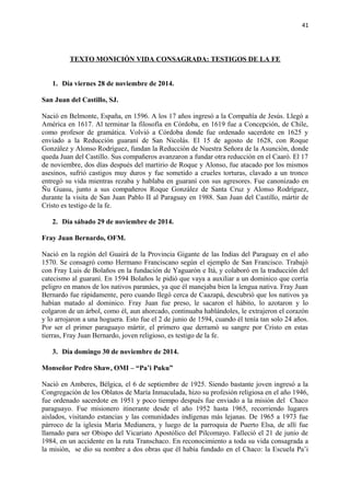 41 
TEXTO MONICIÓN VIDA CONSAGRADA: TESTIGOS DE LA FE 
1. Día viernes 28 de noviembre de 2014. 
San Juan del Castillo, SJ. 
Nació en Belmonte, España, en 1596. A los 17 años ingresó a la Compañía de Jesús. Llegó a 
América en 1617. Al terminar la filosofía en Córdoba, en 1619 fue a Concepción, de Chile, 
como profesor de gramática. Volvió a Córdoba donde fue ordenado sacerdote en 1625 y 
enviado a la Reducción guaraní de San Nicolás. El 15 de agosto de 1628, con Roque 
González y Alonso Rodríguez, fundan la Reducción de Nuestra Señora de la Asunción, donde 
queda Juan del Castillo. Sus compañeros avanzaron a fundar otra reducción en el Caaró. El 17 
de noviembre, dos días después del martirio de Roque y Alonso, fue atacado por los mismos 
asesinos, sufrió castigos muy duros y fue sometido a crueles torturas, clavado a un tronco 
entregó su vida mientras rezaba y hablaba en guaraní con sus agresores. Fue canonizado en 
Ñu Guasu, junto a sus compañeros Roque González de Santa Cruz y Alonso Rodríguez, 
durante la visita de San Juan Pablo II al Paraguay en 1988. San Juan del Castillo, mártir de 
Cristo es testigo de la fe. 
2. Día sábado 29 de noviembre de 2014. 
Fray Juan Bernardo, OFM. 
Nació en la región del Guairá de la Provincia Gigante de las Indias del Paraguay en el año 
1570. Se consagró como Hermano Franciscano según el ejemplo de San Francisco. Trabajó 
con Fray Luis de Bolaños en la fundación de Yaguarón e Itá, y colaboró en la traducción del 
catecismo al guaraní. En 1594 Bolaños le pidió que vaya a auxiliar a un dominico que corría 
peligro en manos de los nativos paranáes, ya que él manejaba bien la lengua nativa. Fray Juan 
Bernardo fue rápidamente, pero cuando llegó cerca de Caazapá, descubrió que los nativos ya 
habían matado al dominico. Fray Juan fue preso, le sacaron el hábito, lo azotaron y lo 
colgaron de un árbol, como él, aun ahorcado, continuaba hablándoles, le extrajeron el corazón 
y lo arrojaron a una hoguera. Esto fue el 2 de junio de 1594, cuando él tenía tan solo 24 años. 
Por ser el primer paraguayo mártir, el primero que derramó su sangre por Cristo en estas 
tierras, Fray Juan Bernardo, joven religioso, es testigo de la fe. 
3. Día domingo 30 de noviembre de 2014. 
Monseñor Pedro Shaw, OMI – “Pa’i Puku” 
Nació en Amberes, Bélgica, el 6 de septiembre de 1925. Siendo bastante joven ingresó a la 
Congregación de los Oblatos de María Inmaculada, hizo su profesión religiosa en el año 1946, 
fue ordenado sacerdote en 1951 y poco tiempo después fue enviado a la misión del Chaco 
paraguayo. Fue misionero itinerante desde el año 1952 hasta 1965, recorriendo lugares 
aislados, visitando estancias y las comunidades indígenas más lejanas. De 1965 a 1973 fue 
párroco de la iglesia María Medianera, y luego de la parroquia de Puerto Elsa, de allí fue 
llamado para ser Obispo del Vicariato Apostólico del Pilcomayo. Falleció el 21 de junio de 
1984, en un accidente en la ruta Transchaco. En reconocimiento a toda su vida consagrada a 
la misión, se dio su nombre a dos obras que él había fundado en el Chaco: la Escuela Pa’i 
 
