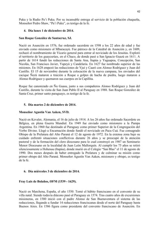 42 
Puku y la Radio Pa’i Puku. Por su incansable entrega al servicio de la población chaqueña, 
Monseñor Pedro Shaw, “Pa’i Puku”, es testigo de la fe. 
4. Día lunes 1 de diciembre de 2014. 
San Roque González de Santacruz, SJ. 
Nació en Asunción en 1576, fue ordenado sacerdote en 1598 a los 22 años de edad y fue 
enviado como misionero al Mbaracayú. Fue párroco de la Catedral de Asunción y, en 1609, 
rechazó el nombramiento de Vicario general para entrar al noviciado de los Jesuitas. Exploró 
el territorio de los guaycurúes, en el Chaco, de donde pasó a San Ignacio Guazú en 1611. A 
partir de 1614 fundó las reducciones de Santa Ana, Itapúa y Yaguapoa, Concepción, San 
Nicolás, San Francisco Javier, Yapeyú y Candelaria. En 1627 fue nombrado superior de las 
misiones. En 1628 empezó las reducciones de Yjuí y Caaró con Alonso Rodríguez y Juan del 
Castillo. El 15 de noviembre durante la colocación de la nueva campana, los enviados del 
cacique Ñezú mataron a traición a Roque a golpes de hacha de piedra, luego mataron a 
Alonso Rodríguez y quemaron sus cuerpos en la Capillita. 
Roque fue canonizado en Ñu Guasu, junto a sus compañeros Alonso Rodríguez y Juan del 
Castillo, durante la visita de San Juan Pablo II al Paraguay en 1988. San Roque González de 
Santa Cruz, primer santo paraguayo, es testigo de la fe. 
5. Día martes 2 de diciembre de 2014. 
Monseñor Agustín Van Aaken, SVD. 
Nació en Kevaler, Alemania, el 16 de julio de 1914. A los 26 años fue ordenado Sacerdote en 
Bélgica, en plena Guerra Mundial. En 1949 fue enviado como misionero a la Pampa 
Argentina. En 1960 fue destinado al Paraguay como primer Superior de la Congregación del 
Verbo Divino. Llegó a Encarnación donde fundó el noviciado en Pacu Cuá. Fue consagrado 
Obispo de la Prelatura del Alto Paraná el 12 de agosto de 1972. En la extensa zona bajo su 
cuidado enfrentó situaciones conflictivas durante 26 años y se preocupó de la atención 
pastoral y de la formación del clero diocesano para lo cual construyó en 1987 un Seminario 
Menor Diocesano en la localidad de Juan León Mallorquín. Al cumplir los 75 años se retiró 
silenciosamente a Hohenau (Itapúa), donde murió en el Colegio “San Blas” el 11 de agosto de 
1990. Dos meses después de haber entregado la Prelatura y de culminar su misión como 
primer obispo del Alto Paraná. Monseñor Agustín Van Aaken, misionero y obispo, es testigo 
de la fe. 
6. Día miércoles 3 de diciembre de 2014. 
Fray Luis de Bolaños, OFM (1539 - 1629). 
Nació en Marchena, España, el año 1550. Tomó el hábito franciscano en el convento de su 
villa natal. Siendo todavía diácono pasó al Paraguay en 1574. Tras cuatro años de excursiones 
misioneras, en 1580 inició con el padre Alonso de San Buenaventura el sistema de las 
reducciones, llegando a fundar 14 reducciones franciscanas desde el norte del Paraguay hasta 
Buenos Aires. En 1586 figura como presidente del convento franciscano de Asunción. En 
 