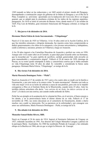 43 
1589 reanudó su labor en las reducciones y en 1603 asistió al primer sínodo del Paraguay, 
desempeñando a continuación cargos de gobierno de la Orden en Paraguay y en el Río de la 
Plata. Completó su activísimo apostolado con la traducción del Catecismo Breve en lengua 
guaraní, que se adoptó para la enseñanza cristiana de los indios de las regiones argentino-paraguayas. 
En 1618 se retiró al convento de Buenos Aires, donde murió el 11 de octubre de 
1629. Fray Luis de Bolaños, gran misionero franciscano del Paraguay colonial, es testigo de 
la fe. 
7. Día jueves 4 de diciembre de 2014. 
Hermana María Felicia de Jesús Sacramentado – “Chiquitunga” 
Nació el 12 de enero de 1925 en Villarrica. A los 16 años entró en la Acción Católica, de la 
que fue miembro entusiasta y dirigente destacada, fue maestra como laica comprometida se 
dedicó generosamente a los niños en la catequesis, a los jóvenes universitarios y trabajadores, 
cuidó a enfermos y ancianos; primero en Villarrica y luego en Asunción. 
A los 30 años ingresó a las Carmelitas Descalzas de Asunción y profesó sus votos en 1956. 
Aunque solo vivió cuatro años en el Carmelo, su paso dejó gran recuerdo entre sus hermanas, 
que la recuerdan por "su gran espíritu de sacrificio, caridad, generosidad, todo envuelto en 
gran mansedumbre y comunicativa alegría". Falleció el 28 de marzo de 1959, domingo de 
Pascua, en su rostro quedó estampada la dulce y característica sonrisa que le había animado 
en vida. Chiquitunga tenía 34 años de edad. Es venerable y considerada la futura santa 
paraguaya. Hermana María Felicia, “Chiquitunga”, es testigo de la fe. 
8. Día viernes 5 de diciembre de 2014. 
María Florencia Domínguez Netto – “Piché”. 
Nació en Asunción el 17 de octubre de 1917, pero a los cuatro años se mudó con la familia a 
Encarnación, y por esta razón se la conoce como "la santa encarnacena". Durante casi toda su 
vida esta mujer vivió en su lecho de enferma a causa de una parálisis, pero esto no le impidió 
consagrarse a Dios en el Instituto Reina de la Misericordia, cuando tenía 23 años. Ante los 
terribles dolores articulares ella decía: “son caricias de mi Jesús, las dulces caricias de mi 
Jesús” y lo decía con una sonrisa, aun cuando estaba ardiendo de fiebre. 
Piché fue un ejemplo en la aceptación de la voluntad de Dios, en el servicio, el buen consejo a 
los demás, y en la perseverancia hasta el último aliento de su vida. Falleció el 17 de 
noviembre de 1982, sus restos descansan en el cementerio de Encarnación, donde a diario 
muchos van a pedir su intercesión. Por su paciencia en la enfermedad y por consagrar con 
amor sus sufrimientos, María Florencia Domínguez – Piché, es testigo de la fe. 
9. Día sábado 6 de diciembre de 2014. 
Monseñor Ismael Rolón Silvero, SBD. 
Nació en Caazapá el 24 de enero de 1914. Ingresó al Seminario Salesiano de Uruguay en 
1927, ordenado sacerdote en 1941. Fue director del Colegio Monseñor Lasagna y párroco de 
la parroquia María Auxiliadora. En 1960 fue nombrado Prelado de Caacupé y fue ordenado 
obispo en la Basílica en 1966, año en que se erigió la Diócesis de Caacupé. 
 