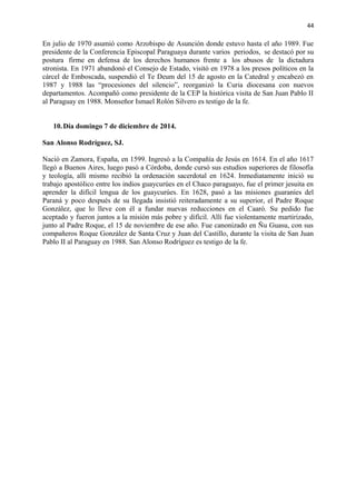 44 
En julio de 1970 asumió como Arzobispo de Asunción donde estuvo hasta el año 1989. Fue 
presidente de la Conferencia Episcopal Paraguaya durante varios periodos, se destacó por su 
postura firme en defensa de los derechos humanos frente a los abusos de la dictadura 
stronista. En 1971 abandonó el Consejo de Estado, visitó en 1978 a los presos políticos en la 
cárcel de Emboscada, suspendió el Te Deum del 15 de agosto en la Catedral y encabezó en 
1987 y 1988 las “procesiones del silencio”, reorganizó la Curia diocesana con nuevos 
departamentos. Acompañó como presidente de la CEP la histórica visita de San Juan Pablo II 
al Paraguay en 1988. Monseñor Ismael Rolón Silvero es testigo de la fe. 
10.Día domingo 7 de diciembre de 2014. 
San Alonso Rodríguez, SJ. 
Nació en Zamora, España, en 1599. Ingresó a la Compañía de Jesús en 1614. En el año 1617 
llegó a Buenos Aires, luego pasó a Córdoba, donde cursó sus estudios superiores de filosofía 
y teología, allí mismo recibió la ordenación sacerdotal en 1624. Inmediatamente inició su 
trabajo apostólico entre los indios guaycurúes en el Chaco paraguayo, fue el primer jesuita en 
aprender la difícil lengua de los guaycurúes. En 1628, pasó a las misiones guaraníes del 
Paraná y poco después de su llegada insistió reiteradamente a su superior, el Padre Roque 
González, que lo lleve con él a fundar nuevas reducciones en el Caaró. Su pedido fue 
aceptado y fueron juntos a la misión más pobre y difícil. Allí fue violentamente martirizado, 
junto al Padre Roque, el 15 de noviembre de ese año. Fue canonizado en Ñu Guasu, con sus 
compañeros Roque González de Santa Cruz y Juan del Castillo, durante la visita de San Juan 
Pablo II al Paraguay en 1988. San Alonso Rodríguez es testigo de la fe. 
 