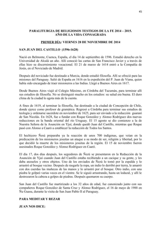 45 
PARALITURGIA DE RELIGIOSOS TESTIGOS DE LA FE 2014 – 2015. 
AÑO DE LA VIDA CONSAGRADA 
PRIMER DÍA: VIERNES 28 DE NOVIEMBRE DE 2014 
SAN JUAN DEL CASTILLO (1596-1628) 
Nació en Belmonte, Cuenca, España, el día 14 de septiembre de 1596. Estudió derecho en la 
Universidad de Alcalá un año. Allí conoció las cartas de San Francisco Javier y a través de 
ellas hizo su discernimiento vocacional. El 21 de marzo de 1614 entró a la Compañía de 
Jesús, en el Noviciado de Madrid. 
Después del noviciado fue destinado a Murcia, donde estudió filosofía. Allí se ofreció para las 
misiones del Paraguay. Salió de España en 1616 en la expedición del P. Juan de Viana, quien 
había sido encargado de traer misioneros a las Indias. Llegó a Buenos Aires en 1617. 
Desde Buenos Aires viajó al Colegio Máximo, en Córdoba del Tucumán, para terminar allí 
sus estudios de filosofía. No se distinguió mucho en los estudios: su salud era buena. El duro 
clima de la ciudad lo agota más de la cuenta. 
A fines de 1619, al terminar la filosofía, fue destinado a la ciudad de Concepción de Chile, 
donde ejerce como profesor de gramática. Regresó a Córdoba para terminar sus estudios de 
teología y ordenarse sacerdote en noviembre de 1625, para ser enviado a la reducción guaraní 
de San Nicolás. En 1628, fue a fundar con Roque González y Alonso Rodríguez dos nuevas 
reducciones en la banda oriental del río Uruguay. El 15 agosto se dio comienzo a la de 
Nuestra Señora de la Asunción en Yjuí, donde quedó Juan del Castillo, mientras que Roque 
pasó con Alonso a Caaró a establecer la reducción de Todos los Santos. 
El hechicero Ñesú preparaba ya la reacción de unos 700 indígenas, que veían en la 
predicación de los misioneros jesuitas un ataque a su modo de ser, religión y libertad, por lo 
que decidió la muerte de los misioneros jesuitas de la región. El 15 de noviembre fueron 
asesinados Roque González y Alonso Rodríguez en Caaró. 
El día 17, dos días después, los seguidores de Ñezú se presentaron en la Reducción de la 
Asunción de Yjuí cuando Juan del Castillo estaba recibiendo a un cacique y su gente, y les 
daba anzuelos y otros objetos. Uno de los enviados de Ñezú lo tomó por la espalda y lo 
arrastró al bosque vecino. Después de rasgarle la ropa, un indio lo derribó por tierra, le amarró 
con dos cuerdas las muñecas de las manos y lo arrastró por el bosque. Otro indio, con una 
piedra le golpeó varias veces en el vientre. Se le siguió arrastrando, hasta un lodazal, y allí le 
destrozaron la cabeza a golpes de piedras. Después quemaron su cuerpo. 
San Juan del Castillo fue martirizado a los 32 años de edad, fue canonizado junto con sus 
compañeros Roque González de Santa Cruz y Alonso Rodríguez, el 16 de mayo de 1988 en 
Ñu Guasu, durante la visita de San Juan Pablo II al Paraguay. 
PARA MEDITAR Y REZAR 
JUAN NOS DICE: 
 