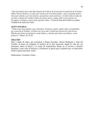 46 
“dije mi primera misa ocho días después de la fiesta de la purísima Concepción de la Virgen 
María Nuestra Señora y la ofrecí por usted y por mi señora madre, y muy a menudo ofrezco 
misas por ustedes y por mis abuelos, así paternos como maternos, y lo haré todos los días de 
mi vida; acabaré mis estudios dentro de cuatro meses y luego subiré a las misiones de 
Paraguay a trabajar y morir entre aquellos indios”. (Carta de Juan del Castillo a su padre, 
Córdoba 8 de marzo de 1626). 
JESÚS NOS DICE: 
“Todo el que haya dejado casas, hermanos, hermanas, padre, madre, hijos o propiedades 
por causa de mi Nombre, recibirá cien veces más y tendrá por herencia la vida eterna. 
Muchos que ahora son primeros serán últimos, y muchos que ahora son últimos, serán 
primeros.” Mateo 19, 29-30. 
ORACIÓN 
Dios y padre de todos, que concediste a Roque González, Alonso Rodríguez y Juan del 
Castillo, el honor de compartir el martirio de tu hijo Jesucristo, dando la vida por sus 
hermanos; danos la fuerza y el coraje de mantenernos firmes en el servicio a nuestros 
hermanos, como ellos lo hicieron y concédenos la gracia que te pedimos por su intercesión. 
(Pedir la gracia deseada). Amén. 
Padrenuestro. Avemaría. Gloria. 
 