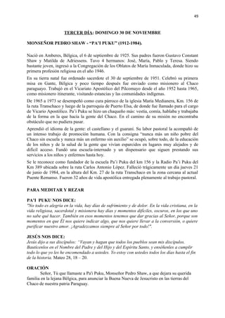 49 
TERCER DÍA: DOMINGO 30 DE NOVIEMBRE 
MONSEÑOR PEDRO SHAW - “PA’I PUKU” (1912-1984). 
Nació en Amberes, Bélgica, el 6 de septiembre de 1925. Sus padres fueron Gustavo Constant 
Shaw y Matilda de Adriessens. Tuvo 4 hermanos: José, María, Pablo y Teresa. Siendo 
bastante joven, ingresó a la Congregación de los Oblatos de María Inmaculada, donde hizo su 
primera profesión religiosa en el año 1946. 
En su tierra natal fue ordenado sacerdote el 30 de septiembre de 1951. Celebró su primera 
misa en Gante, Bélgica y poco tiempo después fue enviado como misionero al Chaco 
paraguayo. Trabajó en el Vicariato Apostólico del Pilcomayo desde el año 1952 hasta 1965, 
como misionero itinerante, visitando estancias y las comunidades indígenas. 
De 1965 a 1973 se desempeñó como cura párroco de la iglesia María Medianera, Km. 156 de 
la ruta Transchaco y luego de la parroquia de Puerto Elsa, de donde fue llamado para el cargo 
de Vicario Apostólico. Pa’i Puku se hizo un chaqueño más: vestía, comía, hablaba y trabajaba 
de la forma en la que hacía la gente del Chaco. En el camino de su misión no encontraba 
obstáculo que no pudiera pasar. 
Aprendió el idioma de la gente: el castellano y el guaraní. Su labor pastoral la acompañó de 
un intenso trabajo de promoción humana. Con la consigna “nunca más un niño pobre del 
Chaco sin escuela y nunca más un enfermo sin auxilio” se ocupó, sobre todo, de la educación 
de los niños y de la salud de la gente que vivían esparcidos en lugares muy alejados y de 
difícil acceso. Fundó una escuela-internado y un dispensario que siguen prestando sus 
servicios a los niños y enfermos hasta hoy. 
Se le reconoce como fundador de la escuela Pa’i Puku del km 156 y la Radio Pa’i Puku del 
Km 389 ubicada sobre la ruta Carlos Antonio López. Falleció trágicamente un día jueves 21 
de junio de 1984, en la altura del Km. 27 de la ruta Transchaco en la zona cercana al actual 
Puente Remanso. Fueron 32 años de vida apostólica entregada plenamente al trabajo pastoral. 
PARA MEDITAR Y REZAR 
PA’I PUKU NOS DICE: 
"No todo es alegría en la vida, hay días de sufrimiento y de dolor. En la vida cristiana, en la 
vida religiosa, sacerdotal y misionera hay días y momentos difíciles, oscuros, en los que uno 
no sabe qué hacer. También en esos momentos tenemos que dar gracias al Señor, porque son 
momentos en que Él nos quiere indicar algo, que nos quiere llevar a la conversión, o quiere 
purificar nuestro amor. ¡Agradezcamos siempre al Señor por todo!". 
JESÚS NOS DICE: 
Jesús dijo a sus discípulos: “Vayan y hagan que todos los pueblos sean mis discípulos. 
Bautícenlos en el Nombre del Padre y del Hijo y del Espíritu Santo, y enséñenles a cumplir 
todo lo que yo les he encomendado a ustedes. Yo estoy con ustedes todos los días hasta el fin 
de la historia. Mateo 28, 18 – 20. 
ORACIÓN 
Señor, Tú que llamaste a Pa'i Puku, Monseñor Pedro Shaw, a que dejara su querida 
familia en la lejana Bélgica, para anunciar la Buena Nueva de Jesucristo en las tierras del 
Chaco de nuestra patria Paraguay. 
 