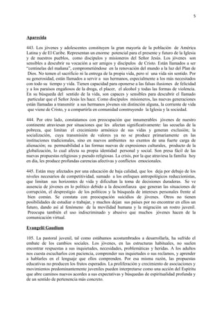 5 
Aparecida 
443. Los jóvenes y adolescentes constituyen la gran mayoría de la población de América 
Latina y de El Caribe. Representan un enorme potencial para el presente y futuro de la Iglesia 
y de nuestros pueblos, como discípulos y misioneros del Señor Jesús. Los jóvenes son 
sensibles a descubrir su vocación a ser amigos y discípulos de Cristo. Están llamados a ser 
“centinelas del mañana”, comprometiéndose en la renovación del mundo a la luz del Plan de 
Dios. No temen el sacrificio ni la entrega de la propia vida, pero sí una vida sin sentido. Por 
su generosidad, están llamados a servir a sus hermanos, especialmente a los más necesitados 
con todo su tiempo y vida. Tienen capacidad para oponerse a las falsas ilusiones de felicidad 
y a los paraísos engañosos de la droga, el placer, el alcohol y todas las formas de violencia. 
En su búsqueda del sentido de la vida, son capaces y sensibles para descubrir el llamado 
particular que el Señor Jesús les hace. Como discípulos misioneros, las nuevas generaciones 
están llamadas a transmitir a sus hermanos jóvenes sin distinción alguna, la corriente de vida 
que viene de Cristo, y a compartirla en comunidad construyendo la Iglesia y la sociedad. 
444. Por otro lado, constatamos con preocupación que innumerables jóvenes de nuestro 
continente atraviesan por situaciones que les afectan significativamente: las secuelas de la 
pobreza, que limitan el crecimiento armónico de sus vidas y generan exclusión; la 
socialización, cuya transmisión de valores ya no se produce primariamente en las 
instituciones tradicionales, sino en nuevos ambientes no exentos de una fuerte carga de 
alienación; su permeabilidad a las formas nuevas de expresiones culturales, producto de la 
globalización, lo cual afecta su propia identidad personal y social. Son presa fácil de las 
nuevas propuestas religiosas y pseudo religiosas. La crisis, por la que atraviesa la familia hoy 
en día, les produce profundas carencias afectivas y conflictos emocionales. 
445. Están muy afectados por una educación de baja calidad, que los deja por debajo de los 
niveles necesarios de competitividad, sumado a los enfoques antropológicos reduccionistas, 
que limitan sus horizontes de vida y dificultan la toma de decisiones duraderas. Se ve 
ausencia de jóvenes en lo político debido a la desconfianza que generan las situaciones de 
corrupción, el desprestigio de los políticos y la búsqueda de intereses personales frente al 
bien común. Se constata con preocupación suicidios de jóvenes. Otros no tienen 
posibilidades de estudiar o trabajar, y muchos dejan sus países por no encontrar en ellos un 
futuro, dando así al fenómeno de la movilidad humana y la migración un rostro juvenil. 
Preocupa también el uso indiscriminado y abusivo que muchos jóvenes hacen de la 
comunicación virtual. 
Evangelii Gaudium 
105. La pastoral juvenil, tal como estábamos acostumbrados a desarrollarla, ha sufrido el 
embate de los cambios sociales. Los jóvenes, en las estructuras habituales, no suelen 
encontrar respuestas a sus inquietudes, necesidades, problemáticas y heridas. A los adultos 
nos cuesta escucharlos con paciencia, comprender sus inquietudes o sus reclamos, y aprender 
a hablarles en el lenguaje que ellos comprenden. Por esa misma razón, las propuestas 
educativas no producen los frutos esperados. La proliferación y crecimiento de asociaciones y 
movimientos predominantemente juveniles pueden interpretarse como una acción del Espíritu 
que abre caminos nuevos acordes a sus expectativas y búsquedas de espiritualidad profunda y 
de un sentido de pertenencia más concreto. 
 