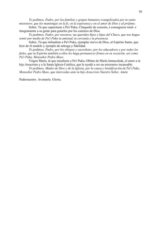 50 
Te pedimos, Padre, por las familias y grupos humanos evangelizados por tu santo 
misionero, que los mantengas en la fe, en la esperanza y en el amor de Dios y al prójimo. 
Señor, Tú que capacitaste a Pa'i Puku, Chaqueño de corazón, a consagrarse total- e 
íntegramente a su gente para guiarles por los caminos de Dios. 
Te pedimos, Padre, por nosotros, tus queridos hijos y hijas del Chaco, que nos hagas 
sentir por medio de Pa'i Puku tu amistad, tu cercanía y tu presencia. 
Señor, Tú que infundiste a Pa'i Puku, ejemplar siervo de Dios, al Espíritu Santo, que 
hizo de él modelo y ejemplo de entrega y fidelidad. 
Te pedimos, Padre, por los obispos y sacerdotes, por los educadores y por todos los 
fieles, que tu Espíritu también a ellos les haga permanecer firmes en su vocación, así como 
Pa'i Puku, Monseñor Pedro Shaw. 
Virgen María, tú que enseñaste a Pa'i Puku, Oblato de María Inmaculada, el amor a tu 
hijo Jesucristo y a la Santa Iglesia Católica, que le ayudó a ser un misionero incansable. 
Te pedimos, Madre de Dios y de la Iglesia, por la causa y beatificación de Pa'i Puku, 
Monseñor Pedro Shaw, que intercedas ante tu hijo Jesucristo Nuestro Señor, Amén 
Padrenuestro. Avemaría. Gloria. 
 