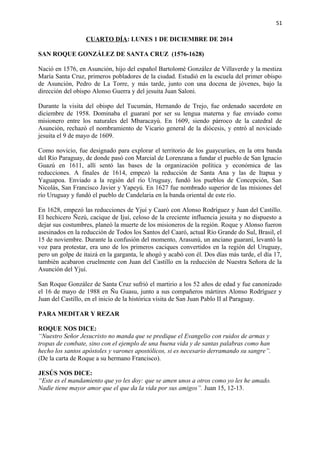51 
CUARTO DÍA: LUNES 1 DE DICIEMBRE DE 2014 
SAN ROQUE GONZÁLEZ DE SANTA CRUZ (1576-1628) 
Nació en 1576, en Asunción, hijo del español Bartolomé González de Villaverde y la mestiza 
María Santa Cruz, primeros pobladores de la ciudad. Estudió en la escuela del primer obispo 
de Asunción, Pedro de La Torre, y más tarde, junto con una docena de jóvenes, bajo la 
dirección del obispo Alonso Guerra y del jesuita Juan Saloni. 
Durante la visita del obispo del Tucumán, Hernando de Trejo, fue ordenado sacerdote en 
diciembre de 1958. Dominaba el guaraní por ser su lengua materna y fue enviado como 
misionero entre los naturales del Mbaracayú. En 1609, siendo párroco de la catedral de 
Asunción, rechazó el nombramiento de Vicario general de la diócesis, y entró al noviciado 
jesuita el 9 de mayo de 1609. 
Como novicio, fue designado para explorar el territorio de los guaycurúes, en la otra banda 
del Río Paraguay, de donde pasó con Marcial de Lorenzana a fundar el pueblo de San Ignacio 
Guazú en 1611, allí sentó las bases de la organización política y económica de las 
reducciones. A finales de 1614, empezó la reducción de Santa Ana y las de Itapua y 
Yaguapoa. Enviado a la región del río Uruguay, fundó los pueblos de Concepción, San 
Nicolás, San Francisco Javier y Yapeyú. En 1627 fue nombrado superior de las misiones del 
río Uruguay y fundó el pueblo de Candelaria en la banda oriental de este río. 
En 1628, empezó las reducciones de Yjuí y Caaró con Alonso Rodríguez y Juan del Castillo. 
El hechicero Ñezú, cacique de Ijuí, celoso de la creciente influencia jesuita y no dispuesto a 
dejar sus costumbres, planeó la muerte de los misioneros de la región. Roque y Alonso fueron 
asesinados en la reducción de Todos los Santos del Caaró, actual Río Grande do Sul, Brasil, el 
15 de noviembre. Durante la confusión del momento, Arasunú, un anciano guaraní, levantó la 
voz para protestar, era uno de los primeros caciques convertidos en la región del Uruguay, 
pero un golpe de itaizá en la garganta, le ahogó y acabó con él. Dos días más tarde, el día 17, 
también acabaron cruelmente con Juan del Castillo en la reducción de Nuestra Señora de la 
Asunción del Yjuí. 
San Roque González de Santa Cruz sufrió el martirio a los 52 años de edad y fue canonizado 
el 16 de mayo de 1988 en Ñu Guasu, junto a sus compañeros mártires Alonso Rodríguez y 
Juan del Castillo, en el inicio de la histórica visita de San Juan Pablo II al Paraguay. 
PARA MEDITAR Y REZAR 
ROQUE NOS DICE: 
“Nuestro Señor Jesucristo no manda que se predique el Evangelio con ruidos de armas y 
tropas de combate, sino con el ejemplo de una buena vida y de santas palabras como han 
hecho los santos apóstoles y varones apostólicos, si es necesario derramando su sangre”. 
(De la carta de Roque a su hermano Francisco). 
JESÚS NOS DICE: 
“Este es el mandamiento que yo les doy: que se amen unos a otros como yo les he amado. 
Nadie tiene mayor amor que el que da la vida por sus amigos”. Juan 15, 12-13. 
 