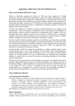 55 
SEXTO DÍA: MIÉRCOLES 3 DE DICIEMBRE DE 2014 
FRAY LUIS DE BOLAÑOS (1539 - 1629) 
Nacido en Marchena, provincia de Sevilla, en 1549, muy joven ingresó en la Orden 
franciscana cerca de su pueblo natal. Allí profesó y realizó sus estudios eclesiásticos y recibió 
las órdenes sagradas hasta el diaconado. Cuando pasó por su convento fray Alonso de San 
Buenaventura en busca de misioneros para América, Bolaños decidió unirse al grupo de 22 
franciscanos que llegó a Asunción en 1575. Durante diez años trabajó incansablemente al lado 
del padre Alonso de San Buenaventura, y finalmente fue ordenado sacerdote en 1585 por el 
obispo dominico Alonso Guerra. 
El hecho más notable en la actuación misionera del padre Bolaños fue la creación de las 
«reducciones». Como una respuesta a la dispersión por la vida nómada de los aborígenes el 
padre Bolaños concibió la idea de «reducirles» en poblaciones fijas y estables. Allí se les 
enseñaba, junto con la doctrina cristiana, a leer y escribir, a cultivar la tierra, a domesticar 
animales y las técnicas del arte europeo para la construcción de viviendas, iglesias y capillas, 
retablos e imágenes, que todavía hoy día podemos contemplar y admirar. 
Fray Luis escribió la primera gramática guaraní y un vocabulario, que fueron de suma utilidad 
para los posteriores misioneros de Paraguay. El catecismo aprobado por el Concilio de Lima 
en 1583 para la enseñanza de la doctrina cristiana fue vertido al guaraní por este misionero; 
esta traducción fue aprobada por el Sínodo de Asunción en 1603 y se ordenó que fuera 
utilizada en la enseñanza de la doctrina cristiana. 
El padre Bolaños, además de enseñar él personalmente, se dedicó a preparar algunos indios 
más capaces para que, a su vez, ellos enseñaran a los otros indios. Sólo así pudo preparar y 
enseñar indirectamente a tantos miles de aborígenes, que de otra forma no hubiera podido 
atender. Es un buen ejemplo de lo que se puede hacer con catequistas bien preparados 
también en nuestros días; es otra de las lecciones que debemos aprender de este insigne 
misionero franciscano. 
Durante más de cincuenta años fray Luis de Bolaños se consagró a la evangelización entre los 
guaraníes. Desempeñó diversos cargos en la Orden franciscana y fue superior mayor de la 
Custodia de Paraguay. Murió santamente en el convento de San Francisco de Buenos Aires el 
11 de octubre de 1629. La fama de santidad de que gozó en vida, así como los 
acontecimientos que acompañaron a su muerte movieron a las autoridades eclesiásticas a 
iniciar su proceso de beatificación. (Tomado de un texto de Julián Heras, OFM). 
PARA MEDITAR Y REZAR 
SAN FRANCISCO NOS DICE: 
“Aconsejo, amonesto y exhorto en el Señor Jesucristo a mis hermanos que, cuando van por el 
mundo, no litiguen ni contiendan de palabra ni juzguen a otros; sino sean apacibles, 
pacíficos y mesurados, mansos y humildes, hablando a todos decorosamente, como 
conviene. Y no deben cabalgar sino apremiados por una manifiesta necesidad o 
enfermedad. En toda casa en que entren digan primero: Paz a esta casa. Y les está 
permitido, según el santo Evangelio, comer de todos los manjares que se les sirven”. 
(De la Regla de los Hermanos menores de San Francisco de Asís). 
JESÚS NOS DICE: 
“Jesús eligió a setenta y dos discípulos y los envió de dos en dos delante de él, a todas las 
ciudades y lugares adonde debía ir. Les dijo: “La cosecha es abundante, pero los obreros 
 