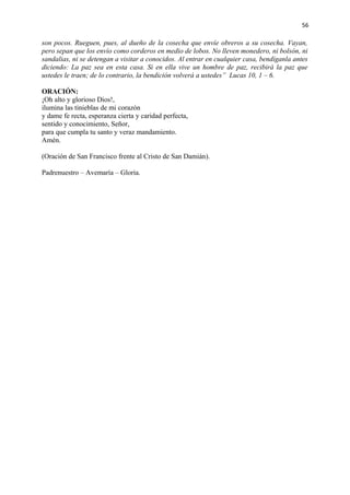 56 
son pocos. Rueguen, pues, al dueño de la cosecha que envíe obreros a su cosecha. Vayan, 
pero sepan que los envío como corderos en medio de lobos. No lleven monedero, ni bolsón, ni 
sandalias, ni se detengan a visitar a conocidos. Al entrar en cualquier casa, bendíganla antes 
diciendo: La paz sea en esta casa. Si en ella vive un hombre de paz, recibirá la paz que 
ustedes le traen; de lo contrario, la bendición volverá a ustedes” Lucas 10, 1 – 6. 
ORACIÓN: 
¡Oh alto y glorioso Dios!, 
ilumina las tinieblas de mi corazón 
y dame fe recta, esperanza cierta y caridad perfecta, 
sentido y conocimiento, Señor, 
para que cumpla tu santo y veraz mandamiento. 
Amén. 
(Oración de San Francisco frente al Cristo de San Damián). 
Padrenuestro – Avemaría – Gloria. 
 