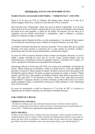 57 
SÉPTIMO DÍA: JUEVES 4 DE DICIEMBRE DE 2014 
MARÍA FELICIA GUGGIARI ECHEVERRÍA – “CHIQUITUNGA” (1925-1959) 
Nació el 12 de enero de 1925 en Villarrica del Espíritu Santo, Guairá, en el seno de la 
familia Guggiari Echeverría, y falleció el 28 de abril de 1959 en Asunción. 
Más conocida como "Chiquitunga", desde muy joven se dedicó al apostolado. A los 16 años 
formó parte de la Acción Católica, organización en la que luego se desempeñó como dirigente 
del grupo de las más pequeñas. A partir de allí trabajo sin descanso con los niños en la 
catequesis, con los jóvenes universitarios y trabajadores, cuidó a enfermos y ancianos; 
primero en Villarrica y luego en Asunción. 
Chiquitunga sintió el llamado de Dios a la vida contemplativa. A la edad de 30 años ingresó 
en el Carmelo de Asunción para tomar el hábito de Carmelita Descalza, en el año 1955. 
Las Madres Carmelitas Descalzas de Asunción recuerdan: "En los cuatro años que la querida 
Hermana vivió entre nosotras se caracterizó por su gran espíritu de sacrificio, caridad y 
generosidad, todo envuelto en gran mansedumbre y comunicativa alegría". 
En enero de 1959 la entonces Hermana Felicia contrajo una hepatitis infecciosa, lo cual la 
obligó a quedar internada por poco más de un mes. Luego contrajo púrpura, una rara 
enfermedad que se manifiesta a través de sangrados internos y moretones en el cuerpo y el 
rostro, causada por la disminución en la producción de plaquetas. 
Chiquitunga falleció el 28 de marzo del 1959, a las cuatro de la madrugada, un Domingo de 
Pascua. Murió rodeada de sus familiares. “Pidió a la madre Priora y a otras dos Madres allí 
presentes, le leyeran el "Muero porque no Muero” de Santa Teresa de Jesús. Recostada en los 
almohadones parecía dormir. De pronto se irguió con energía no común y exclamó: “Papito 
querido, ¡qué feliz soy!; ¡Que grande es la Religión Católica!; ¡Que dicha el encuentro con mi 
Jesús!; ¡Soy muy feliz!” Y sin borrársele la sonrisa: “Jesús te amo. ¡Qué dulce encuentro! 
¡Virgen María!”. Luego de consolar a su madre y hermano, su alma voló al cielo. En su rostro 
quedó estampada la dulce y característica sonrisa que le había animado en vida. Chiquitunga 
tenía 34 años de edad. 
Su causa de canonización se abrió en Asunción el 17 de julio de 1997 y el proceso es 
impulsado por los Padres Carmelitas y las Hermanas Carmelitas descalzas. 
PARA MEDITAR Y REZAR 
CHIQUITUNGA NOS DICE: 
“En todos los trabajos que estoy realizando trato de poner el sello de nuestro espíritu 
cristiano, porque quiero que todo se sature de Cristo y donde quiera que sea pueda dejar un 
rayito de luz”. (Notas de su experiencia de apostolado como laica). 
JESÚS NOS DICE: 
Ustedes son la sal de la tierra. Ustedes son la luz del mundo: ¿cómo se puede esconder una 
ciudad asentada sobre un monte? Nadie enciende una lámpara para taparla con un cajón; la 
ponen más bien sobre un candelero, y alumbra a todos los que están en la casa. Hagan, pues, 
que brille su luz ante los hombres; que vean estas buenas obras, y por ello den gloria al 
 